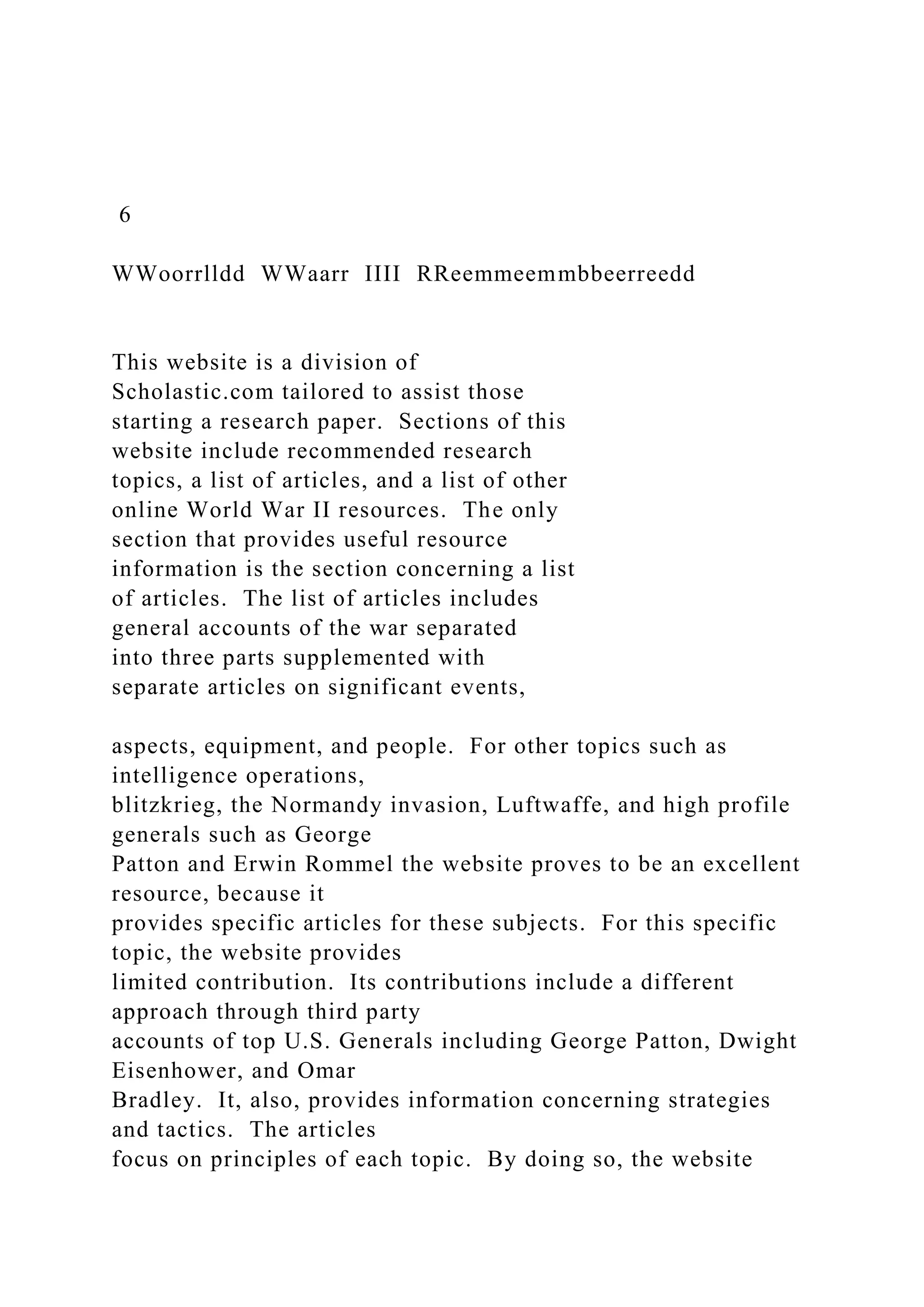 6
WWoorrlldd WWaarr IIII RReemmeemmbbeerreedd
This website is a division of
Scholastic.com tailored to assist those
starting a research paper. Sections of this
website include recommended research
topics, a list of articles, and a list of other
online World War II resources. The only
section that provides useful resource
information is the section concerning a list
of articles. The list of articles includes
general accounts of the war separated
into three parts supplemented with
separate articles on significant events,
aspects, equipment, and people. For other topics such as
intelligence operations,
blitzkrieg, the Normandy invasion, Luftwaffe, and high profile
generals such as George
Patton and Erwin Rommel the website proves to be an excellent
resource, because it
provides specific articles for these subjects. For this specific
topic, the website provides
limited contribution. Its contributions include a different
approach through third party
accounts of top U.S. Generals including George Patton, Dwight
Eisenhower, and Omar
Bradley. It, also, provides information concerning strategies
and tactics. The articles
focus on principles of each topic. By doing so, the website
 