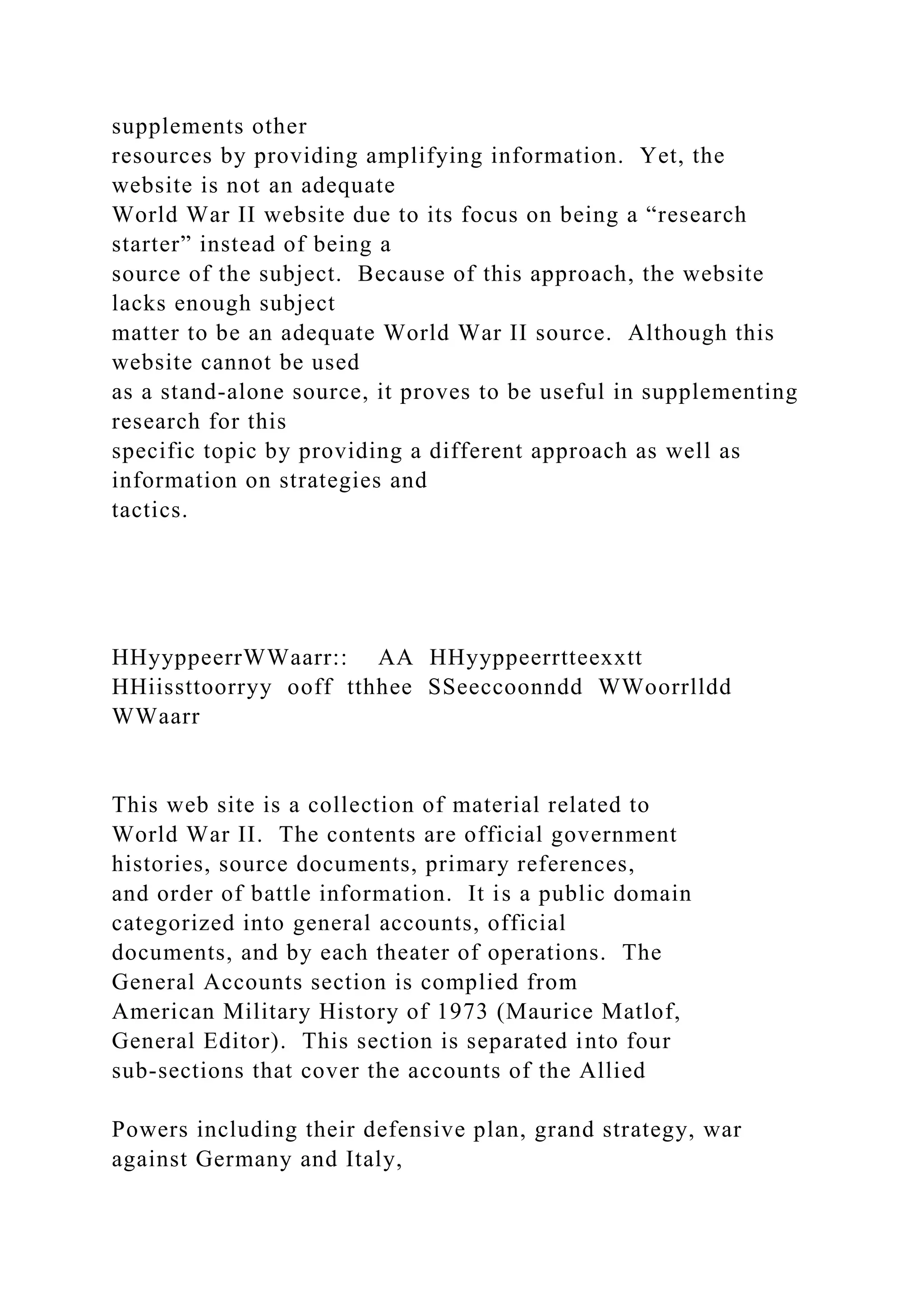 supplements other
resources by providing amplifying information. Yet, the
website is not an adequate
World War II website due to its focus on being a “research
starter” instead of being a
source of the subject. Because of this approach, the website
lacks enough subject
matter to be an adequate World War II source. Although this
website cannot be used
as a stand-alone source, it proves to be useful in supplementing
research for this
specific topic by providing a different approach as well as
information on strategies and
tactics.
HHyyppeerrWWaarr:: AA HHyyppeerrtteexxtt
HHiissttoorryy ooff tthhee SSeeccoonndd WWoorrlldd
WWaarr
This web site is a collection of material related to
World War II. The contents are official government
histories, source documents, primary references,
and order of battle information. It is a public domain
categorized into general accounts, official
documents, and by each theater of operations. The
General Accounts section is complied from
American Military History of 1973 (Maurice Matlof,
General Editor). This section is separated into four
sub-sections that cover the accounts of the Allied
Powers including their defensive plan, grand strategy, war
against Germany and Italy,
 