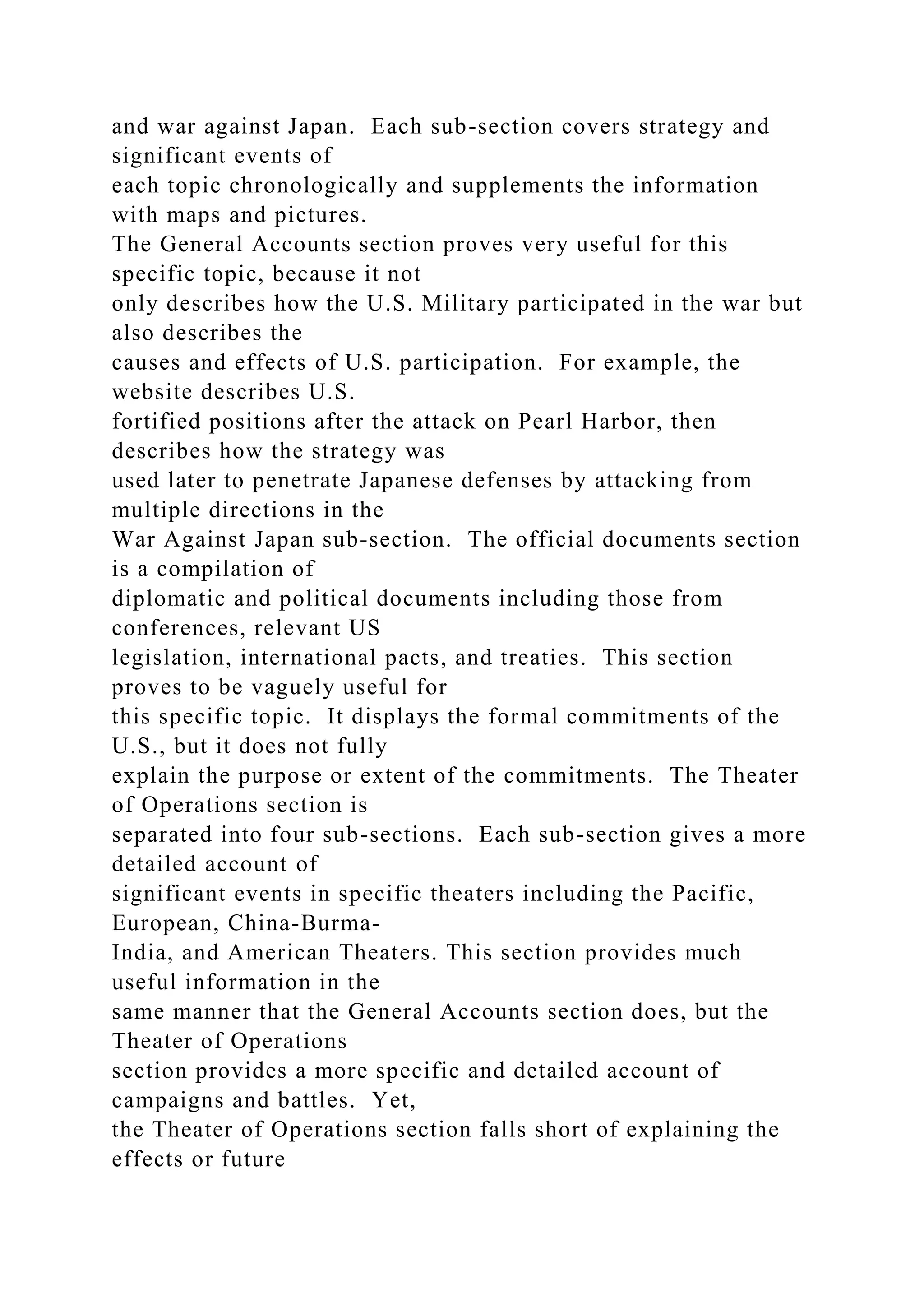 and war against Japan. Each sub-section covers strategy and
significant events of
each topic chronologically and supplements the information
with maps and pictures.
The General Accounts section proves very useful for this
specific topic, because it not
only describes how the U.S. Military participated in the war but
also describes the
causes and effects of U.S. participation. For example, the
website describes U.S.
fortified positions after the attack on Pearl Harbor, then
describes how the strategy was
used later to penetrate Japanese defenses by attacking from
multiple directions in the
War Against Japan sub-section. The official documents section
is a compilation of
diplomatic and political documents including those from
conferences, relevant US
legislation, international pacts, and treaties. This section
proves to be vaguely useful for
this specific topic. It displays the formal commitments of the
U.S., but it does not fully
explain the purpose or extent of the commitments. The Theater
of Operations section is
separated into four sub-sections. Each sub-section gives a more
detailed account of
significant events in specific theaters including the Pacific,
European, China-Burma-
India, and American Theaters. This section provides much
useful information in the
same manner that the General Accounts section does, but the
Theater of Operations
section provides a more specific and detailed account of
campaigns and battles. Yet,
the Theater of Operations section falls short of explaining the
effects or future
 