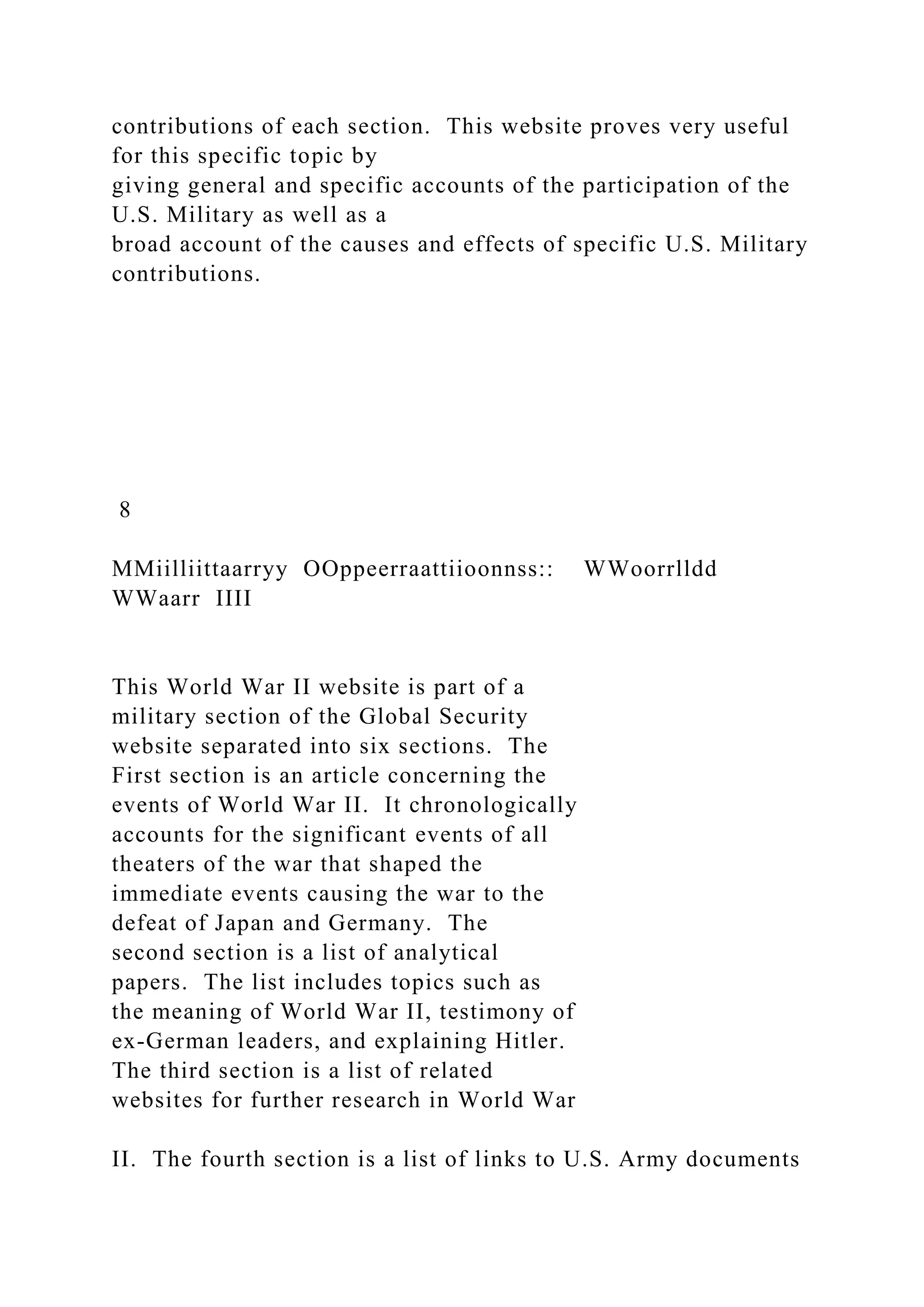 contributions of each section. This website proves very useful
for this specific topic by
giving general and specific accounts of the participation of the
U.S. Military as well as a
broad account of the causes and effects of specific U.S. Military
contributions.
8
MMiilliittaarryy OOppeerraattiioonnss:: WWoorrlldd
WWaarr IIII
This World War II website is part of a
military section of the Global Security
website separated into six sections. The
First section is an article concerning the
events of World War II. It chronologically
accounts for the significant events of all
theaters of the war that shaped the
immediate events causing the war to the
defeat of Japan and Germany. The
second section is a list of analytical
papers. The list includes topics such as
the meaning of World War II, testimony of
ex-German leaders, and explaining Hitler.
The third section is a list of related
websites for further research in World War
II. The fourth section is a list of links to U.S. Army documents
 