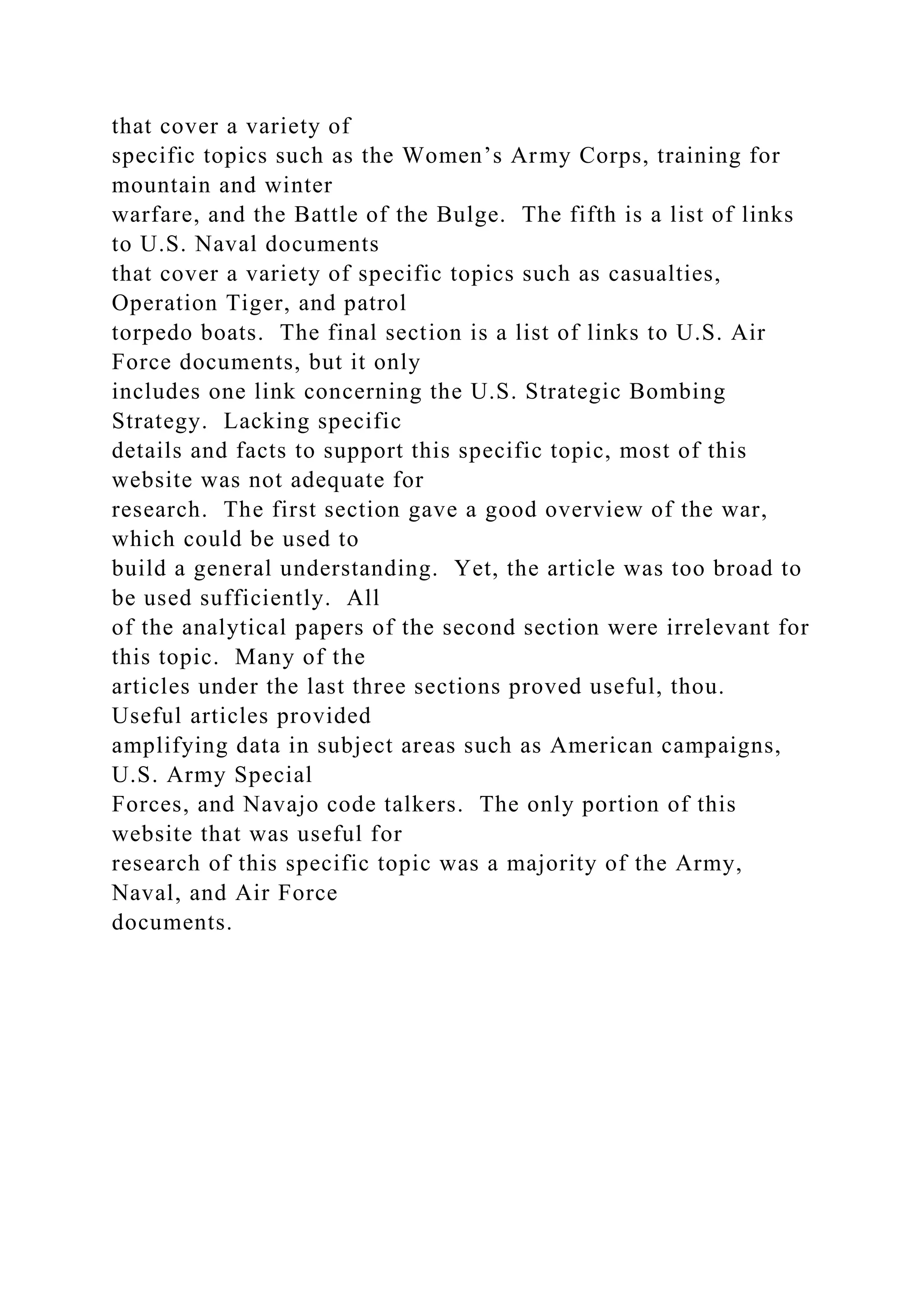that cover a variety of
specific topics such as the Women’s Army Corps, training for
mountain and winter
warfare, and the Battle of the Bulge. The fifth is a list of links
to U.S. Naval documents
that cover a variety of specific topics such as casualties,
Operation Tiger, and patrol
torpedo boats. The final section is a list of links to U.S. Air
Force documents, but it only
includes one link concerning the U.S. Strategic Bombing
Strategy. Lacking specific
details and facts to support this specific topic, most of this
website was not adequate for
research. The first section gave a good overview of the war,
which could be used to
build a general understanding. Yet, the article was too broad to
be used sufficiently. All
of the analytical papers of the second section were irrelevant for
this topic. Many of the
articles under the last three sections proved useful, thou.
Useful articles provided
amplifying data in subject areas such as American campaigns,
U.S. Army Special
Forces, and Navajo code talkers. The only portion of this
website that was useful for
research of this specific topic was a majority of the Army,
Naval, and Air Force
documents.
 
