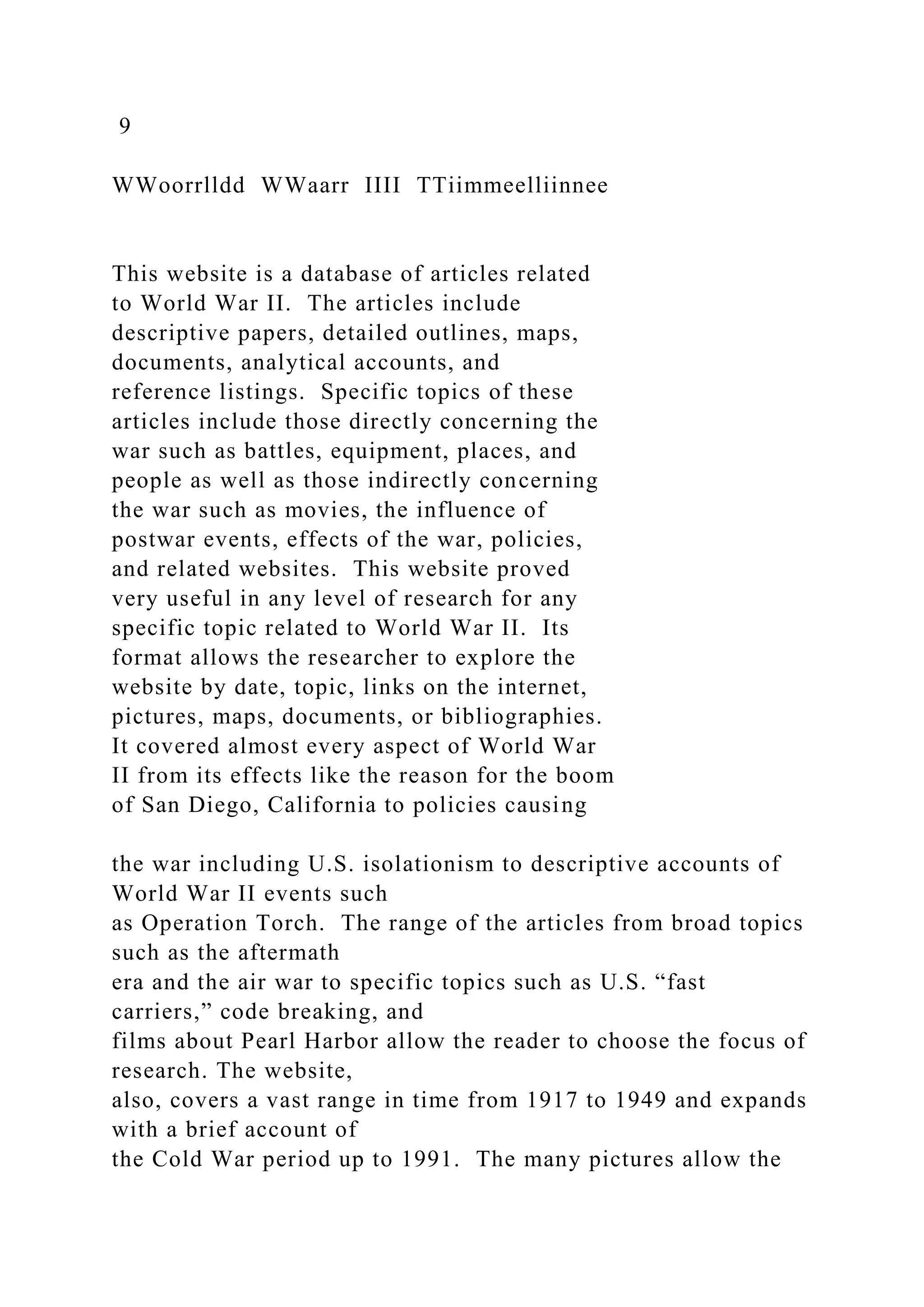 9
WWoorrlldd WWaarr IIII TTiimmeelliinnee
This website is a database of articles related
to World War II. The articles include
descriptive papers, detailed outlines, maps,
documents, analytical accounts, and
reference listings. Specific topics of these
articles include those directly concerning the
war such as battles, equipment, places, and
people as well as those indirectly concerning
the war such as movies, the influence of
postwar events, effects of the war, policies,
and related websites. This website proved
very useful in any level of research for any
specific topic related to World War II. Its
format allows the researcher to explore the
website by date, topic, links on the internet,
pictures, maps, documents, or bibliographies.
It covered almost every aspect of World War
II from its effects like the reason for the boom
of San Diego, California to policies causing
the war including U.S. isolationism to descriptive accounts of
World War II events such
as Operation Torch. The range of the articles from broad topics
such as the aftermath
era and the air war to specific topics such as U.S. “fast
carriers,” code breaking, and
films about Pearl Harbor allow the reader to choose the focus of
research. The website,
also, covers a vast range in time from 1917 to 1949 and expands
with a brief account of
the Cold War period up to 1991. The many pictures allow the
 