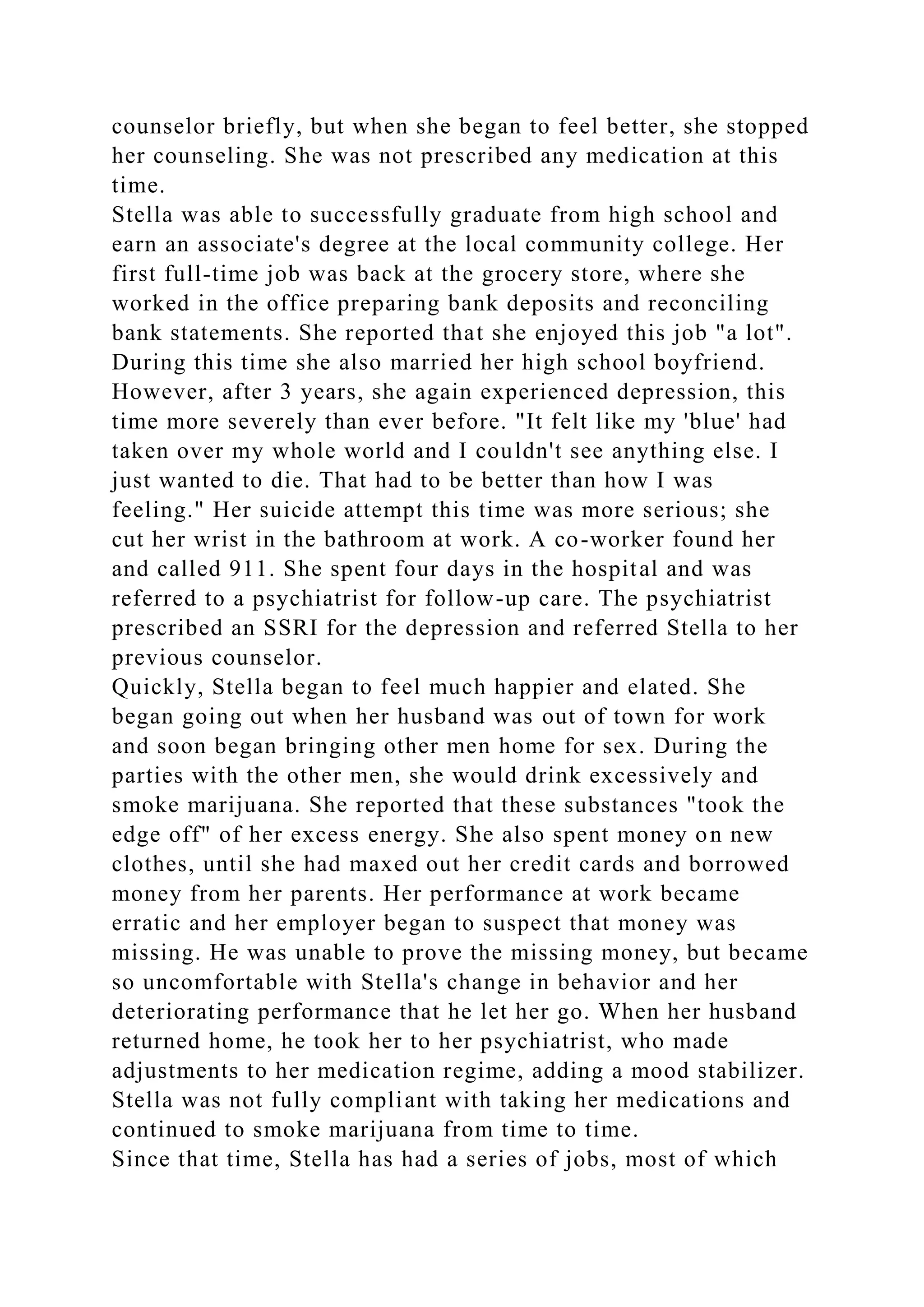 counselor briefly, but when she began to feel better, she stopped
her counseling. She was not prescribed any medication at this
time.
Stella was able to successfully graduate from high school and
earn an associate's degree at the local community college. Her
first full-time job was back at the grocery store, where she
worked in the office preparing bank deposits and reconciling
bank statements. She reported that she enjoyed this job "a lot".
During this time she also married her high school boyfriend.
However, after 3 years, she again experienced depression, this
time more severely than ever before. "It felt like my 'blue' had
taken over my whole world and I couldn't see anything else. I
just wanted to die. That had to be better than how I was
feeling." Her suicide attempt this time was more serious; she
cut her wrist in the bathroom at work. A co-worker found her
and called 911. She spent four days in the hospital and was
referred to a psychiatrist for follow-up care. The psychiatrist
prescribed an SSRI for the depression and referred Stella to her
previous counselor.
Quickly, Stella began to feel much happier and elated. She
began going out when her husband was out of town for work
and soon began bringing other men home for sex. During the
parties with the other men, she would drink excessively and
smoke marijuana. She reported that these substances "took the
edge off" of her excess energy. She also spent money on new
clothes, until she had maxed out her credit cards and borrowed
money from her parents. Her performance at work became
erratic and her employer began to suspect that money was
missing. He was unable to prove the missing money, but became
so uncomfortable with Stella's change in behavior and her
deteriorating performance that he let her go. When her husband
returned home, he took her to her psychiatrist, who made
adjustments to her medication regime, adding a mood stabilizer.
Stella was not fully compliant with taking her medications and
continued to smoke marijuana from time to time.
Since that time, Stella has had a series of jobs, most of which
 