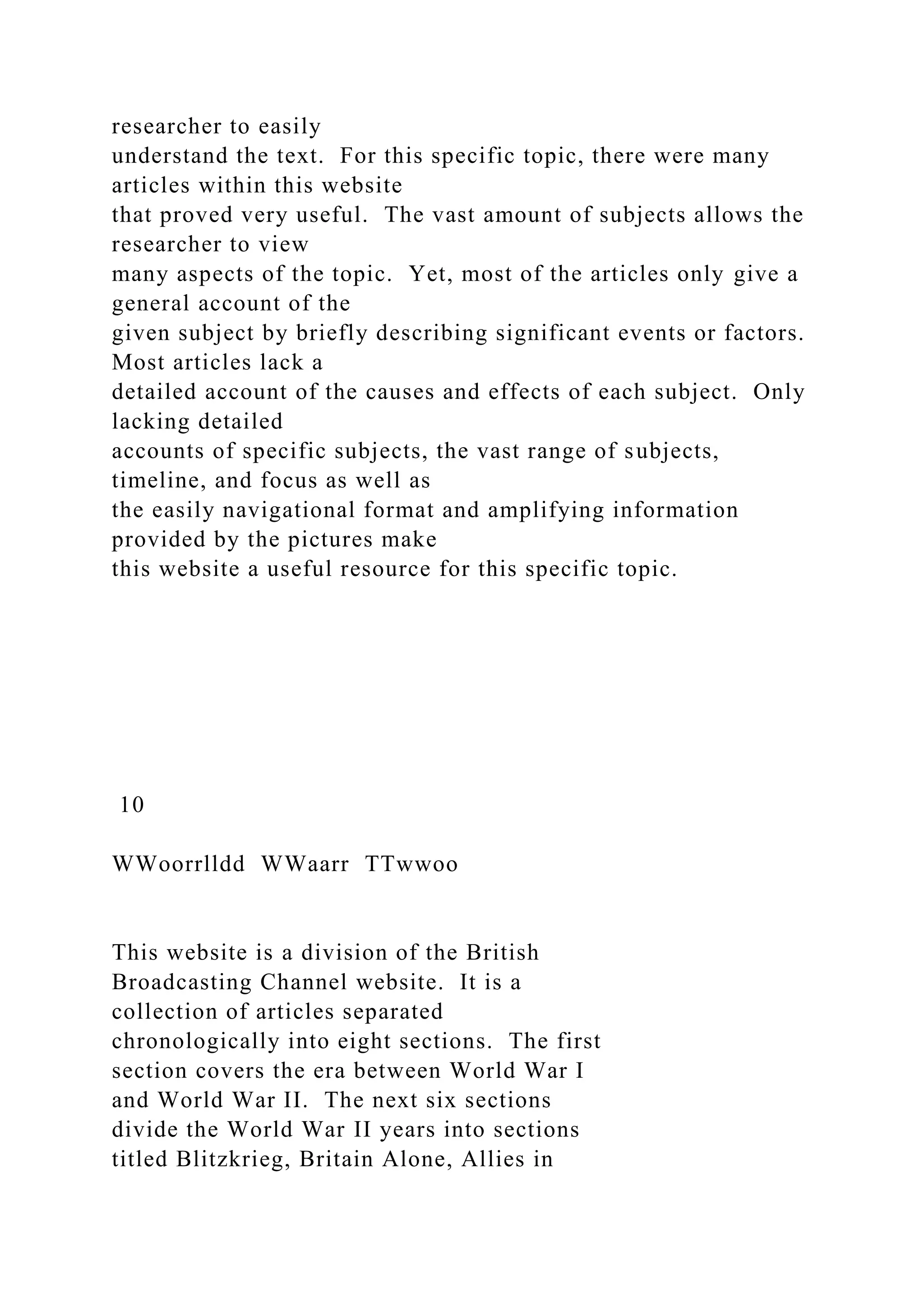 researcher to easily
understand the text. For this specific topic, there were many
articles within this website
that proved very useful. The vast amount of subjects allows the
researcher to view
many aspects of the topic. Yet, most of the articles only give a
general account of the
given subject by briefly describing significant events or factors.
Most articles lack a
detailed account of the causes and effects of each subject. Only
lacking detailed
accounts of specific subjects, the vast range of subjects,
timeline, and focus as well as
the easily navigational format and amplifying information
provided by the pictures make
this website a useful resource for this specific topic.
10
WWoorrlldd WWaarr TTwwoo
This website is a division of the British
Broadcasting Channel website. It is a
collection of articles separated
chronologically into eight sections. The first
section covers the era between World War I
and World War II. The next six sections
divide the World War II years into sections
titled Blitzkrieg, Britain Alone, Allies in
 
