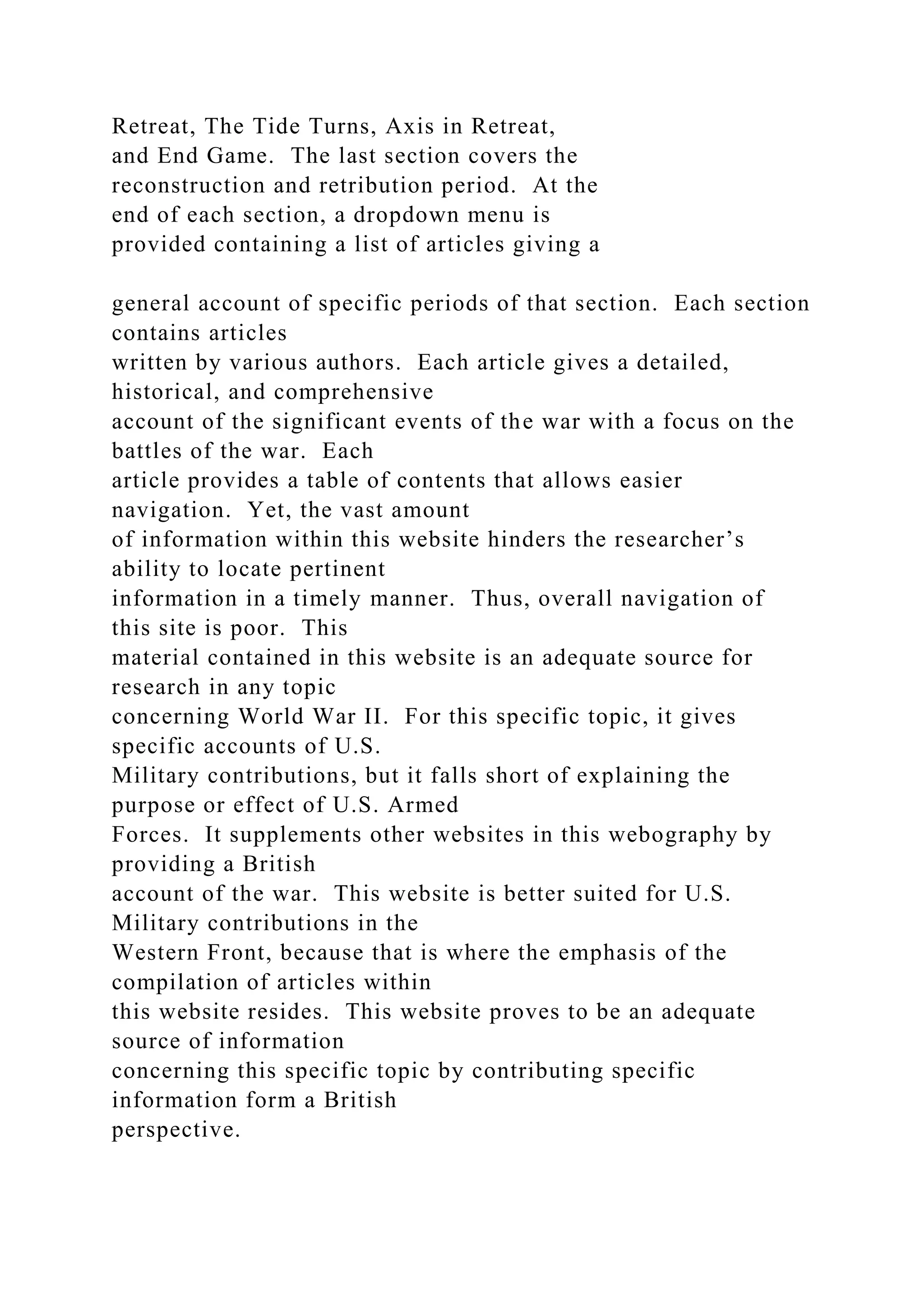Retreat, The Tide Turns, Axis in Retreat,
and End Game. The last section covers the
reconstruction and retribution period. At the
end of each section, a dropdown menu is
provided containing a list of articles giving a
general account of specific periods of that section. Each section
contains articles
written by various authors. Each article gives a detailed,
historical, and comprehensive
account of the significant events of the war with a focus on the
battles of the war. Each
article provides a table of contents that allows easier
navigation. Yet, the vast amount
of information within this website hinders the researcher’s
ability to locate pertinent
information in a timely manner. Thus, overall navigation of
this site is poor. This
material contained in this website is an adequate source for
research in any topic
concerning World War II. For this specific topic, it gives
specific accounts of U.S.
Military contributions, but it falls short of explaining the
purpose or effect of U.S. Armed
Forces. It supplements other websites in this webography by
providing a British
account of the war. This website is better suited for U.S.
Military contributions in the
Western Front, because that is where the emphasis of the
compilation of articles within
this website resides. This website proves to be an adequate
source of information
concerning this specific topic by contributing specific
information form a British
perspective.
 