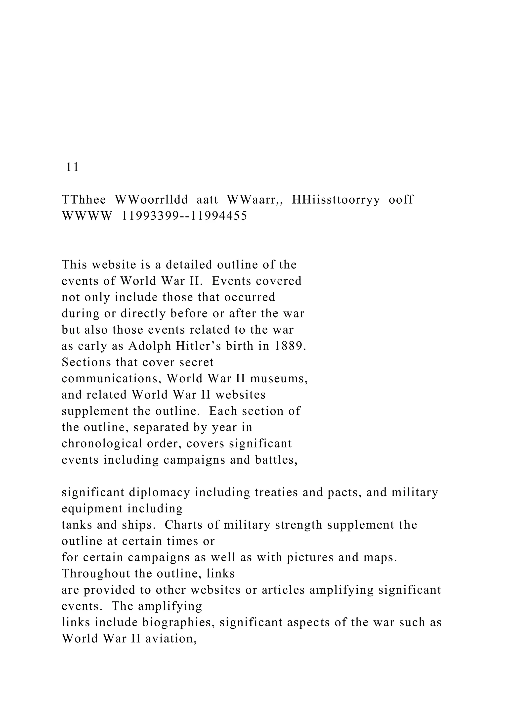 11
TThhee WWoorrlldd aatt WWaarr,, HHiissttoorryy ooff
WWWW 11993399--11994455
This website is a detailed outline of the
events of World War II. Events covered
not only include those that occurred
during or directly before or after the war
but also those events related to the war
as early as Adolph Hitler’s birth in 1889.
Sections that cover secret
communications, World War II museums,
and related World War II websites
supplement the outline. Each section of
the outline, separated by year in
chronological order, covers significant
events including campaigns and battles,
significant diplomacy including treaties and pacts, and military
equipment including
tanks and ships. Charts of military strength supplement the
outline at certain times or
for certain campaigns as well as with pictures and maps.
Throughout the outline, links
are provided to other websites or articles amplifying significant
events. The amplifying
links include biographies, significant aspects of the war such as
World War II aviation,
 