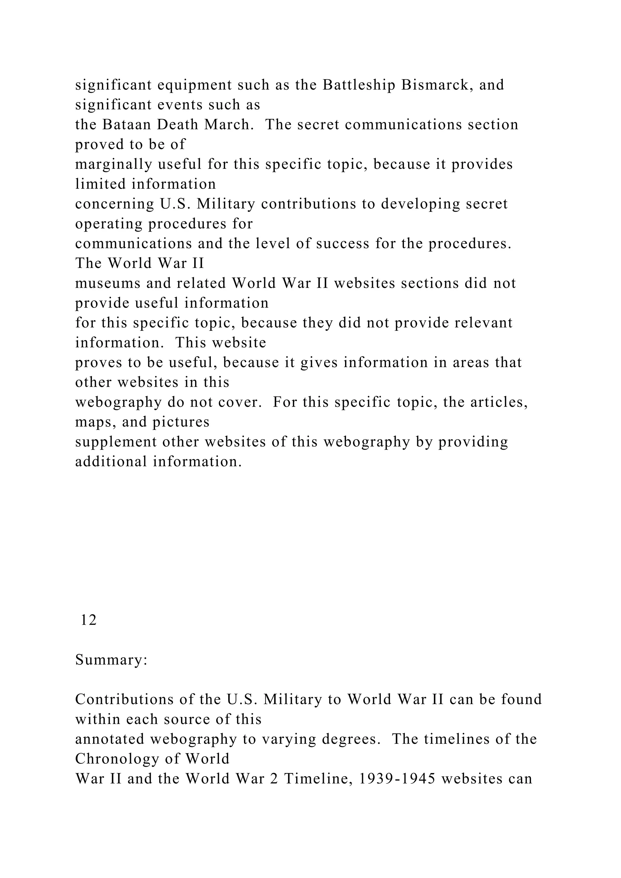 significant equipment such as the Battleship Bismarck, and
significant events such as
the Bataan Death March. The secret communications section
proved to be of
marginally useful for this specific topic, because it provides
limited information
concerning U.S. Military contributions to developing secret
operating procedures for
communications and the level of success for the procedures.
The World War II
museums and related World War II websites sections did not
provide useful information
for this specific topic, because they did not provide relevant
information. This website
proves to be useful, because it gives information in areas that
other websites in this
webography do not cover. For this specific topic, the articles,
maps, and pictures
supplement other websites of this webography by providing
additional information.
12
Summary:
Contributions of the U.S. Military to World War II can be found
within each source of this
annotated webography to varying degrees. The timelines of the
Chronology of World
War II and the World War 2 Timeline, 1939-1945 websites can
 