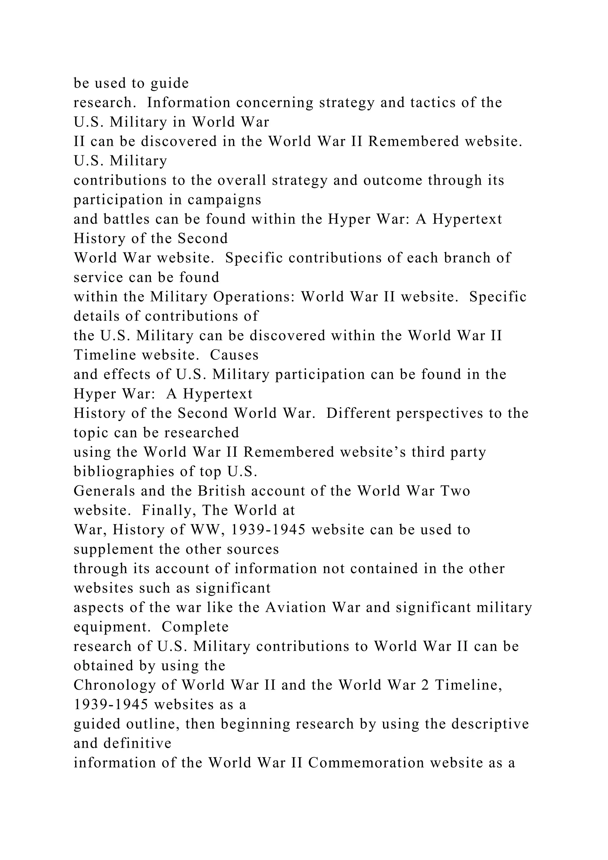 be used to guide
research. Information concerning strategy and tactics of the
U.S. Military in World War
II can be discovered in the World War II Remembered website.
U.S. Military
contributions to the overall strategy and outcome through its
participation in campaigns
and battles can be found within the Hyper War: A Hypertext
History of the Second
World War website. Specific contributions of each branch of
service can be found
within the Military Operations: World War II website. Specific
details of contributions of
the U.S. Military can be discovered within the World War II
Timeline website. Causes
and effects of U.S. Military participation can be found in the
Hyper War: A Hypertext
History of the Second World War. Different perspectives to the
topic can be researched
using the World War II Remembered website’s third party
bibliographies of top U.S.
Generals and the British account of the World War Two
website. Finally, The World at
War, History of WW, 1939-1945 website can be used to
supplement the other sources
through its account of information not contained in the other
websites such as significant
aspects of the war like the Aviation War and significant military
equipment. Complete
research of U.S. Military contributions to World War II can be
obtained by using the
Chronology of World War II and the World War 2 Timeline,
1939-1945 websites as a
guided outline, then beginning research by using the descriptive
and definitive
information of the World War II Commemoration website as a
 