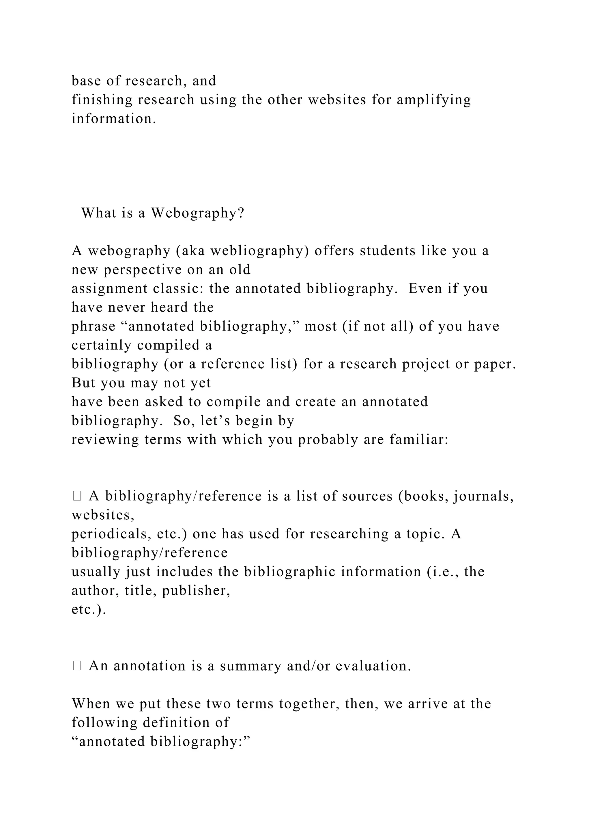 base of research, and
finishing research using the other websites for amplifying
information.
What is a Webography?
A webography (aka webliography) offers students like you a
new perspective on an old
assignment classic: the annotated bibliography. Even if you
have never heard the
phrase “annotated bibliography,” most (if not all) of you have
certainly compiled a
bibliography (or a reference list) for a research project or paper.
But you may not yet
have been asked to compile and create an annotated
bibliography. So, let’s begin by
reviewing terms with which you probably are familiar:
eference is a list of sources (books, journals,
websites,
periodicals, etc.) one has used for researching a topic. A
bibliography/reference
usually just includes the bibliographic information (i.e., the
author, title, publisher,
etc.).
on is a summary and/or evaluation.
When we put these two terms together, then, we arrive at the
following definition of
“annotated bibliography:”
 