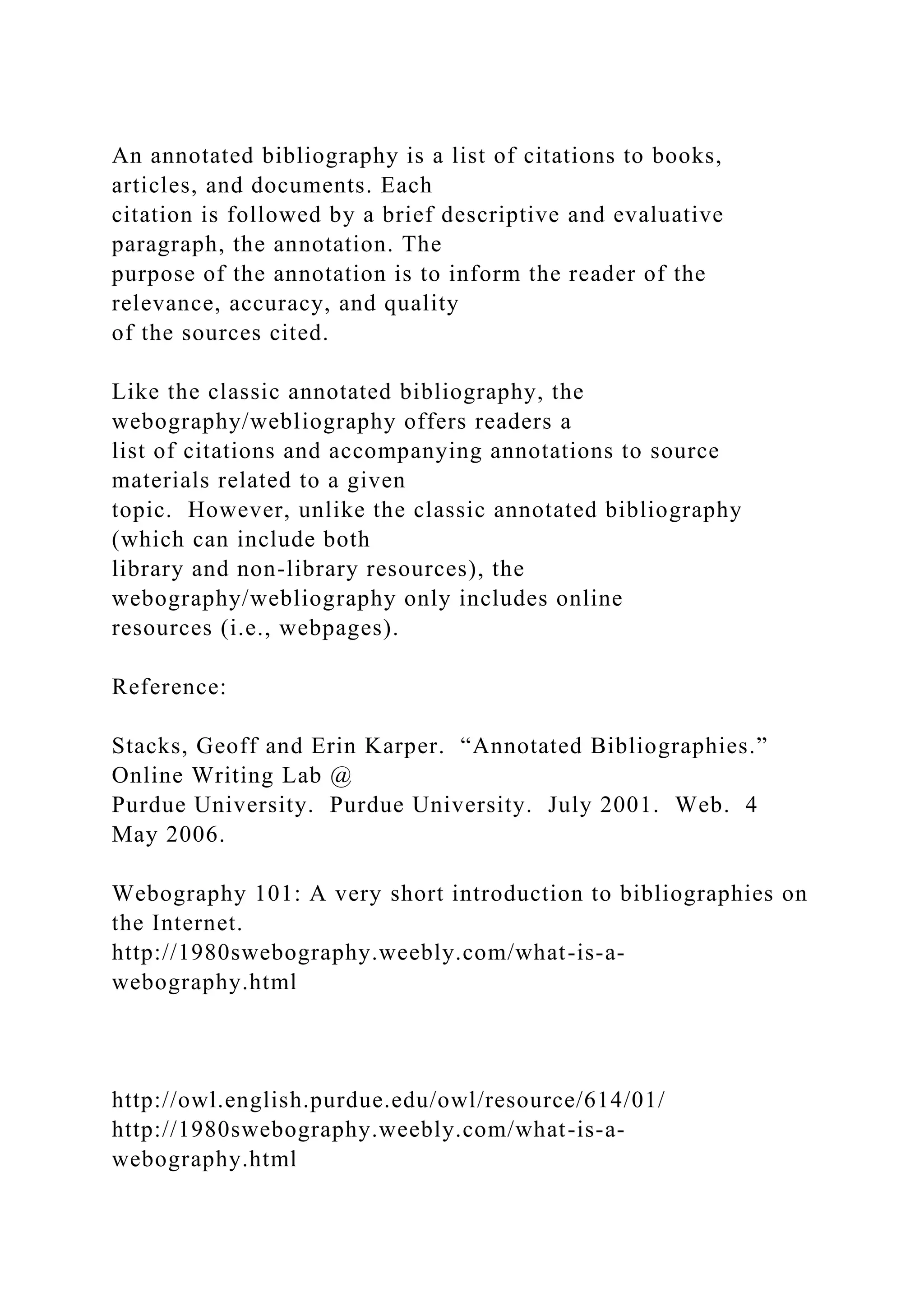 An annotated bibliography is a list of citations to books,
articles, and documents. Each
citation is followed by a brief descriptive and evaluative
paragraph, the annotation. The
purpose of the annotation is to inform the reader of the
relevance, accuracy, and quality
of the sources cited.
Like the classic annotated bibliography, the
webography/webliography offers readers a
list of citations and accompanying annotations to source
materials related to a given
topic. However, unlike the classic annotated bibliography
(which can include both
library and non-library resources), the
webography/webliography only includes online
resources (i.e., webpages).
Reference:
Stacks, Geoff and Erin Karper. “Annotated Bibliographies.”
Online Writing Lab @
Purdue University. Purdue University. July 2001. Web. 4
May 2006.
Webography 101: A very short introduction to bibliographies on
the Internet.
http://1980swebography.weebly.com/what-is-a-
webography.html
http://owl.english.purdue.edu/owl/resource/614/01/
http://1980swebography.weebly.com/what-is-a-
webography.html
 