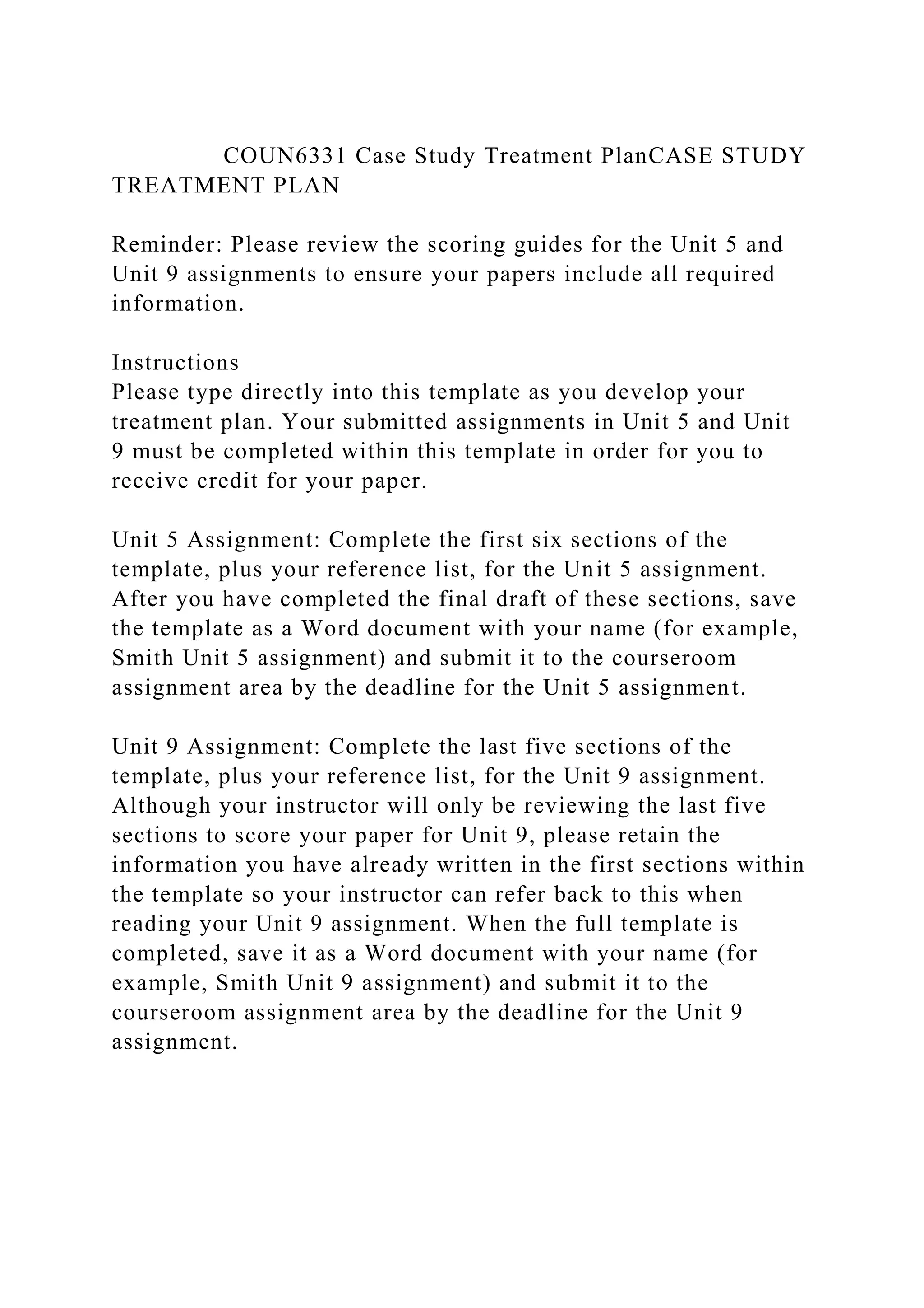 COUN6331 Case Study Treatment PlanCASE STUDY
TREATMENT PLAN
Reminder: Please review the scoring guides for the Unit 5 and
Unit 9 assignments to ensure your papers include all required
information.
Instructions
Please type directly into this template as you develop your
treatment plan. Your submitted assignments in Unit 5 and Unit
9 must be completed within this template in order for you to
receive credit for your paper.
Unit 5 Assignment: Complete the first six sections of the
template, plus your reference list, for the Unit 5 assignment.
After you have completed the final draft of these sections, save
the template as a Word document with your name (for example,
Smith Unit 5 assignment) and submit it to the courseroom
assignment area by the deadline for the Unit 5 assignment.
Unit 9 Assignment: Complete the last five sections of the
template, plus your reference list, for the Unit 9 assignment.
Although your instructor will only be reviewing the last five
sections to score your paper for Unit 9, please retain the
information you have already written in the first sections within
the template so your instructor can refer back to this when
reading your Unit 9 assignment. When the full template is
completed, save it as a Word document with your name (for
example, Smith Unit 9 assignment) and submit it to the
courseroom assignment area by the deadline for the Unit 9
assignment.
 