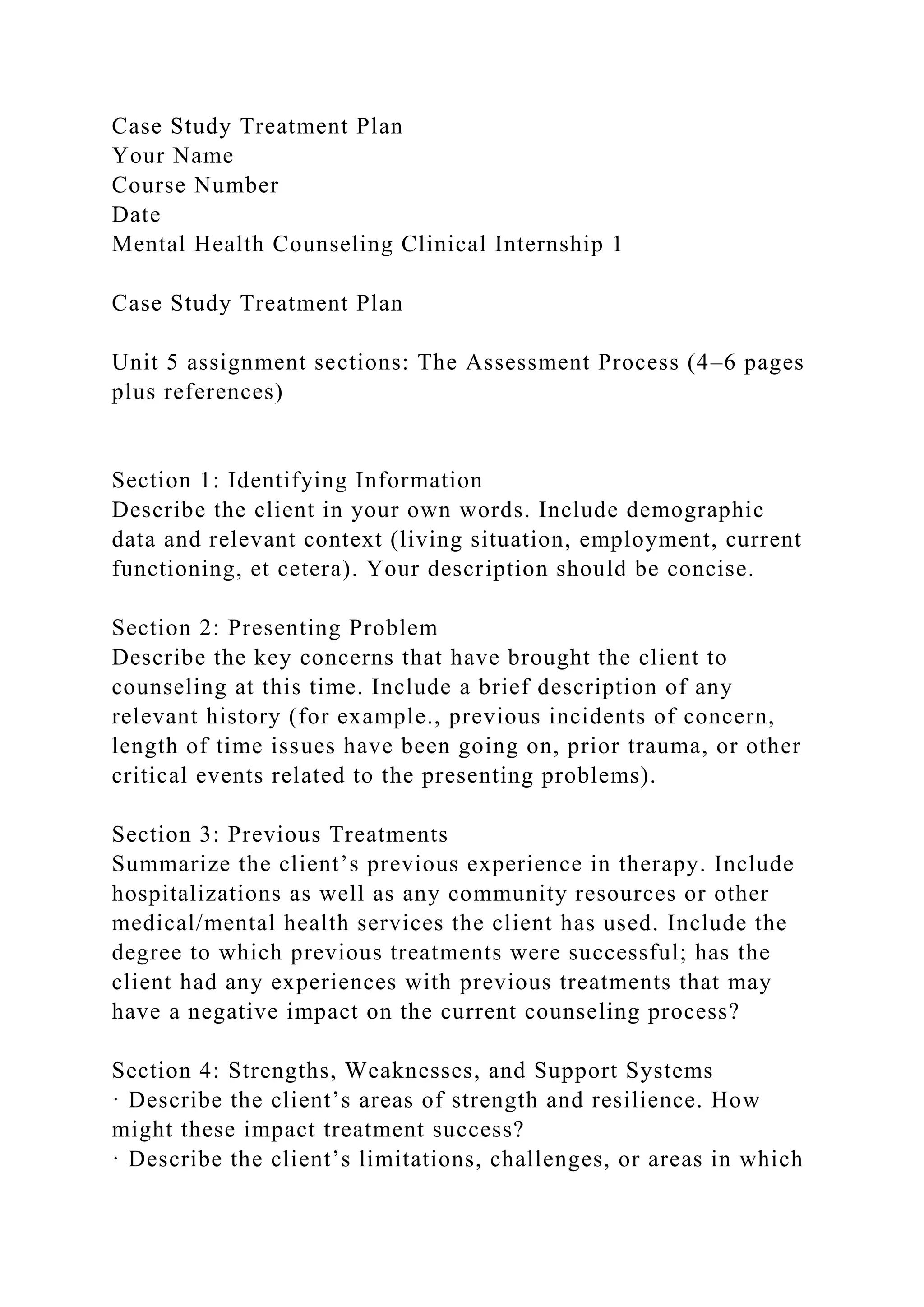 Case Study Treatment Plan
Your Name
Course Number
Date
Mental Health Counseling Clinical Internship 1
Case Study Treatment Plan
Unit 5 assignment sections: The Assessment Process (4–6 pages
plus references)
Section 1: Identifying Information
Describe the client in your own words. Include demographic
data and relevant context (living situation, employment, current
functioning, et cetera). Your description should be concise.
Section 2: Presenting Problem
Describe the key concerns that have brought the client to
counseling at this time. Include a brief description of any
relevant history (for example., previous incidents of concern,
length of time issues have been going on, prior trauma, or other
critical events related to the presenting problems).
Section 3: Previous Treatments
Summarize the client’s previous experience in therapy. Include
hospitalizations as well as any community resources or other
medical/mental health services the client has used. Include the
degree to which previous treatments were successful; has the
client had any experiences with previous treatments that may
have a negative impact on the current counseling process?
Section 4: Strengths, Weaknesses, and Support Systems
· Describe the client’s areas of strength and resilience. How
might these impact treatment success?
· Describe the client’s limitations, challenges, or areas in which
 