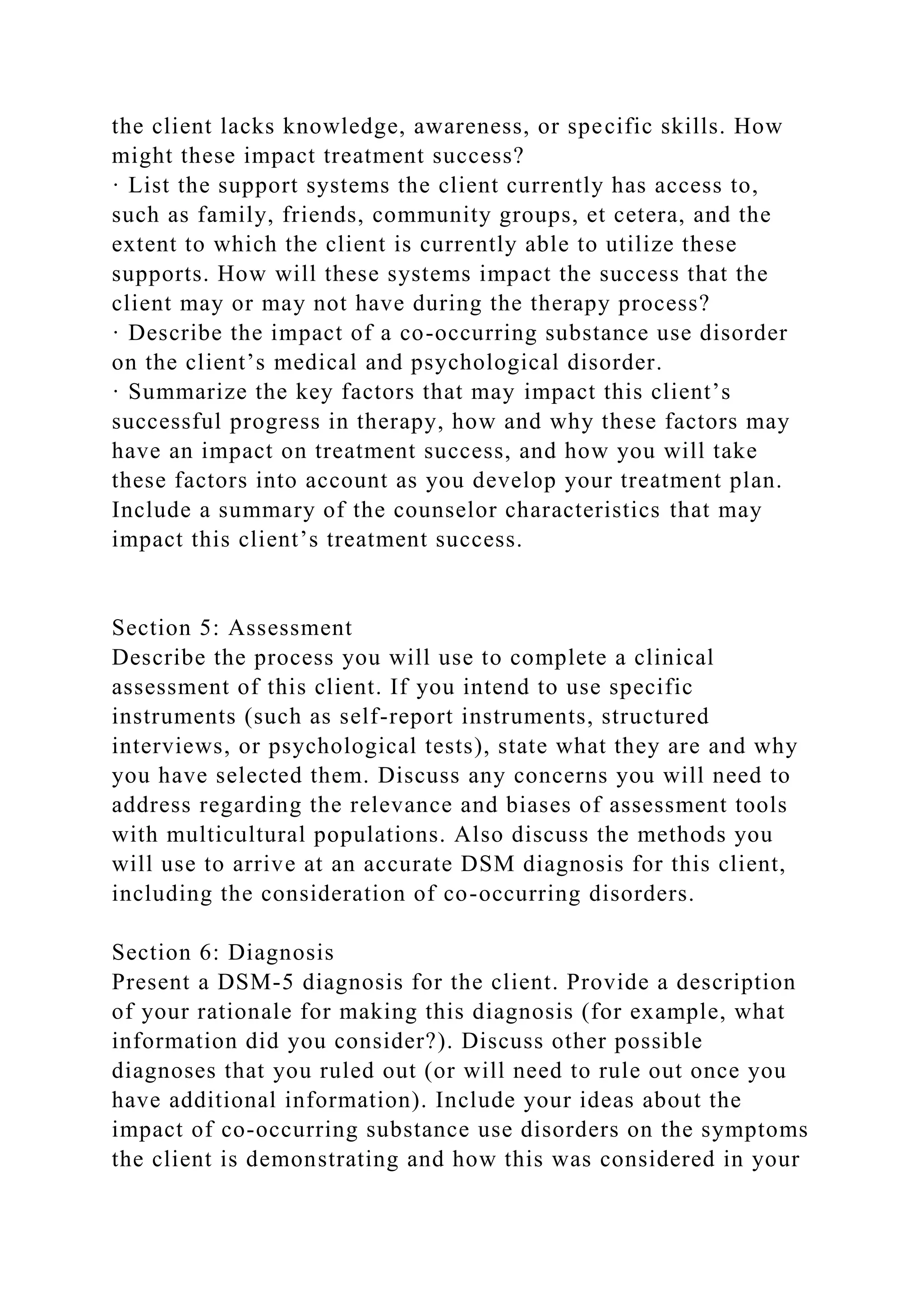 the client lacks knowledge, awareness, or specific skills. How
might these impact treatment success?
· List the support systems the client currently has access to,
such as family, friends, community groups, et cetera, and the
extent to which the client is currently able to utilize these
supports. How will these systems impact the success that the
client may or may not have during the therapy process?
· Describe the impact of a co-occurring substance use disorder
on the client’s medical and psychological disorder.
· Summarize the key factors that may impact this client’s
successful progress in therapy, how and why these factors may
have an impact on treatment success, and how you will take
these factors into account as you develop your treatment plan.
Include a summary of the counselor characteristics that may
impact this client’s treatment success.
Section 5: Assessment
Describe the process you will use to complete a clinical
assessment of this client. If you intend to use specific
instruments (such as self-report instruments, structured
interviews, or psychological tests), state what they are and why
you have selected them. Discuss any concerns you will need to
address regarding the relevance and biases of assessment tools
with multicultural populations. Also discuss the methods you
will use to arrive at an accurate DSM diagnosis for this client,
including the consideration of co-occurring disorders.
Section 6: Diagnosis
Present a DSM-5 diagnosis for the client. Provide a description
of your rationale for making this diagnosis (for example, what
information did you consider?). Discuss other possible
diagnoses that you ruled out (or will need to rule out once you
have additional information). Include your ideas about the
impact of co-occurring substance use disorders on the symptoms
the client is demonstrating and how this was considered in your
 