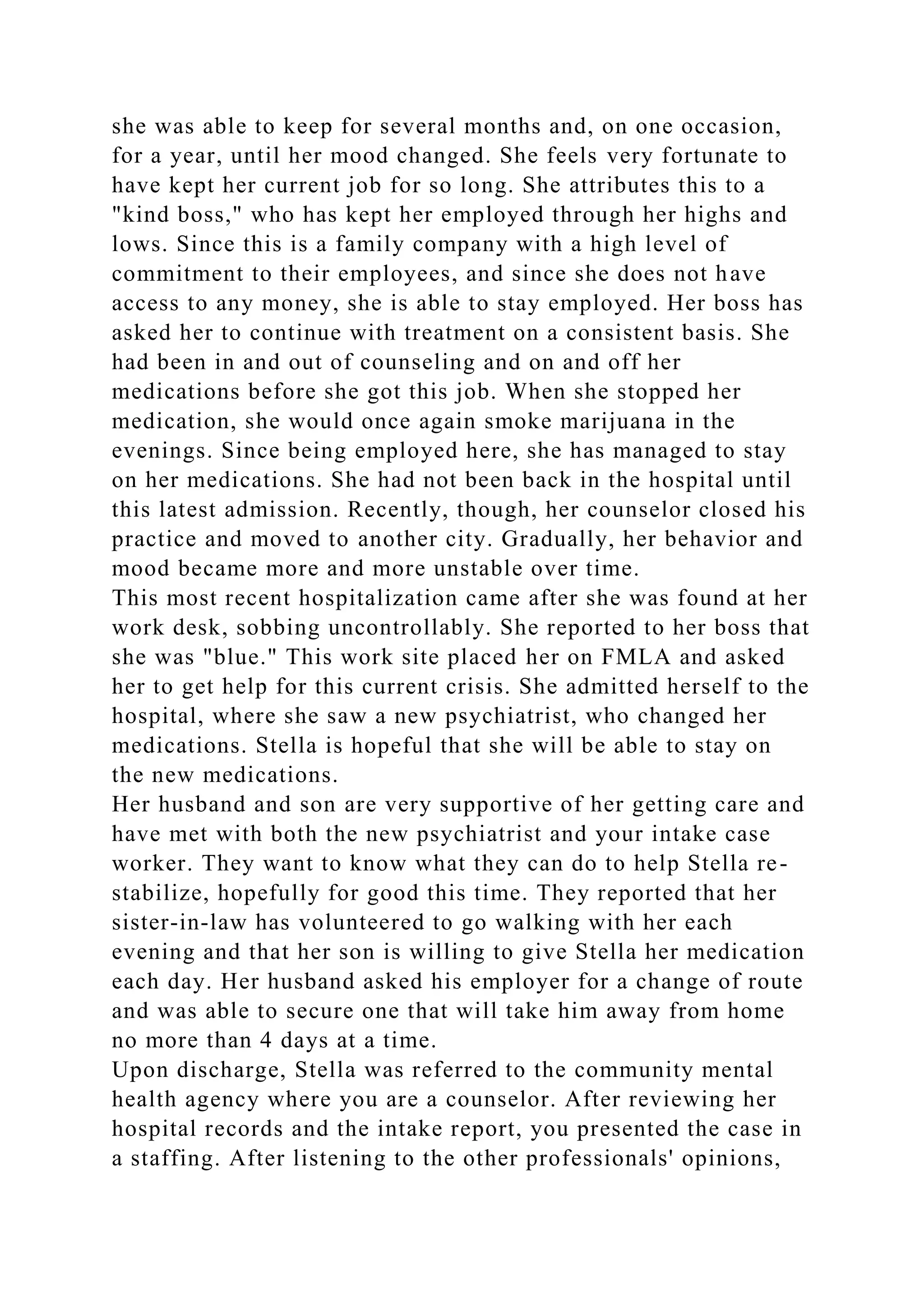 she was able to keep for several months and, on one occasion,
for a year, until her mood changed. She feels very fortunate to
have kept her current job for so long. She attributes this to a
"kind boss," who has kept her employed through her highs and
lows. Since this is a family company with a high level of
commitment to their employees, and since she does not have
access to any money, she is able to stay employed. Her boss has
asked her to continue with treatment on a consistent basis. She
had been in and out of counseling and on and off her
medications before she got this job. When she stopped her
medication, she would once again smoke marijuana in the
evenings. Since being employed here, she has managed to stay
on her medications. She had not been back in the hospital until
this latest admission. Recently, though, her counselor closed his
practice and moved to another city. Gradually, her behavior and
mood became more and more unstable over time.
This most recent hospitalization came after she was found at her
work desk, sobbing uncontrollably. She reported to her boss that
she was "blue." This work site placed her on FMLA and asked
her to get help for this current crisis. She admitted herself to the
hospital, where she saw a new psychiatrist, who changed her
medications. Stella is hopeful that she will be able to stay on
the new medications.
Her husband and son are very supportive of her getting care and
have met with both the new psychiatrist and your intake case
worker. They want to know what they can do to help Stella re-
stabilize, hopefully for good this time. They reported that her
sister-in-law has volunteered to go walking with her each
evening and that her son is willing to give Stella her medication
each day. Her husband asked his employer for a change of route
and was able to secure one that will take him away from home
no more than 4 days at a time.
Upon discharge, Stella was referred to the community mental
health agency where you are a counselor. After reviewing her
hospital records and the intake report, you presented the case in
a staffing. After listening to the other professionals' opinions,
 