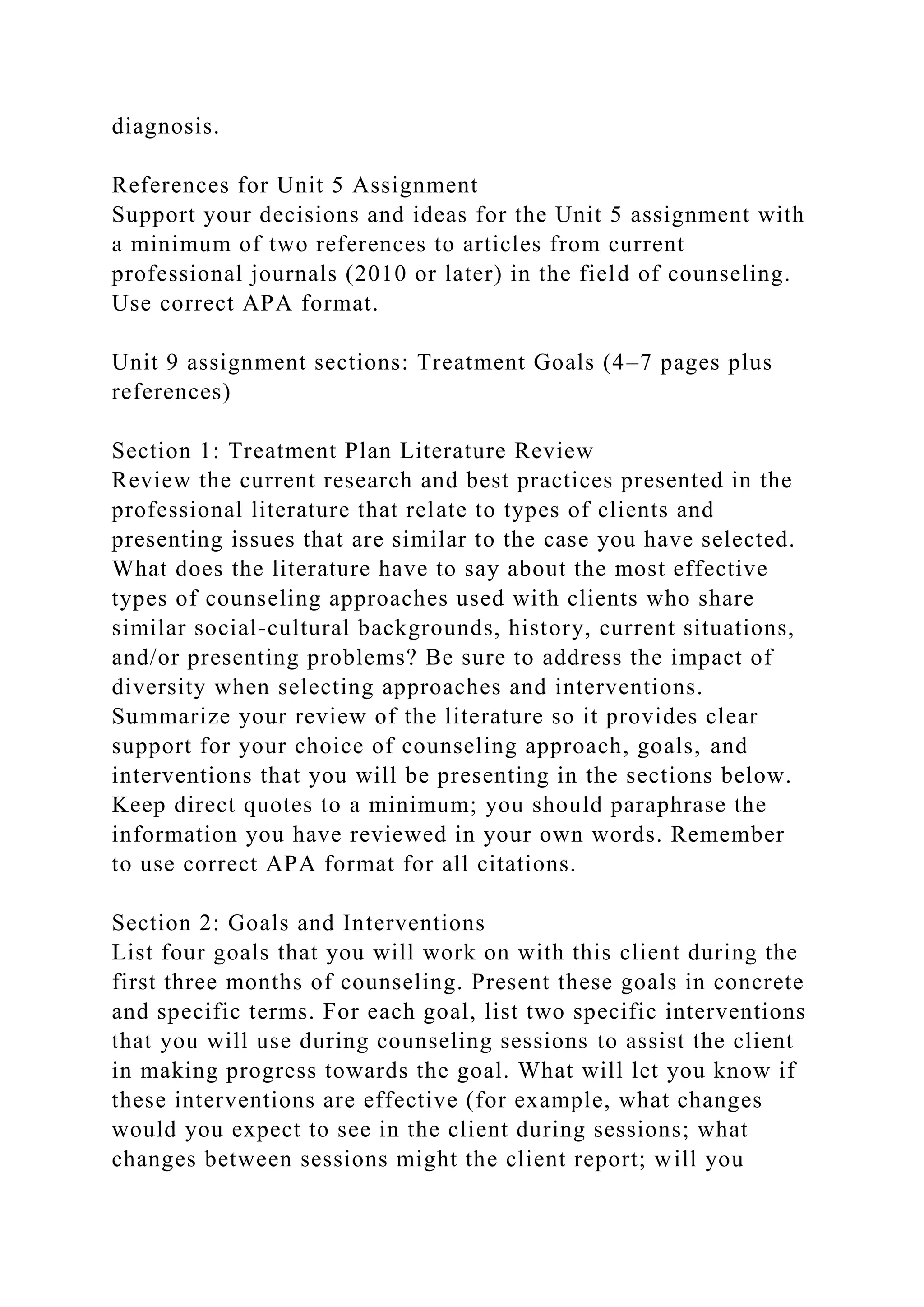 diagnosis.
References for Unit 5 Assignment
Support your decisions and ideas for the Unit 5 assignment with
a minimum of two references to articles from current
professional journals (2010 or later) in the field of counseling.
Use correct APA format.
Unit 9 assignment sections: Treatment Goals (4–7 pages plus
references)
Section 1: Treatment Plan Literature Review
Review the current research and best practices presented in the
professional literature that relate to types of clients and
presenting issues that are similar to the case you have selected.
What does the literature have to say about the most effective
types of counseling approaches used with clients who share
similar social-cultural backgrounds, history, current situations,
and/or presenting problems? Be sure to address the impact of
diversity when selecting approaches and interventions.
Summarize your review of the literature so it provides clear
support for your choice of counseling approach, goals, and
interventions that you will be presenting in the sections below.
Keep direct quotes to a minimum; you should paraphrase the
information you have reviewed in your own words. Remember
to use correct APA format for all citations.
Section 2: Goals and Interventions
List four goals that you will work on with this client during the
first three months of counseling. Present these goals in concrete
and specific terms. For each goal, list two specific interventions
that you will use during counseling sessions to assist the client
in making progress towards the goal. What will let you know if
these interventions are effective (for example, what changes
would you expect to see in the client during sessions; what
changes between sessions might the client report; will you
 