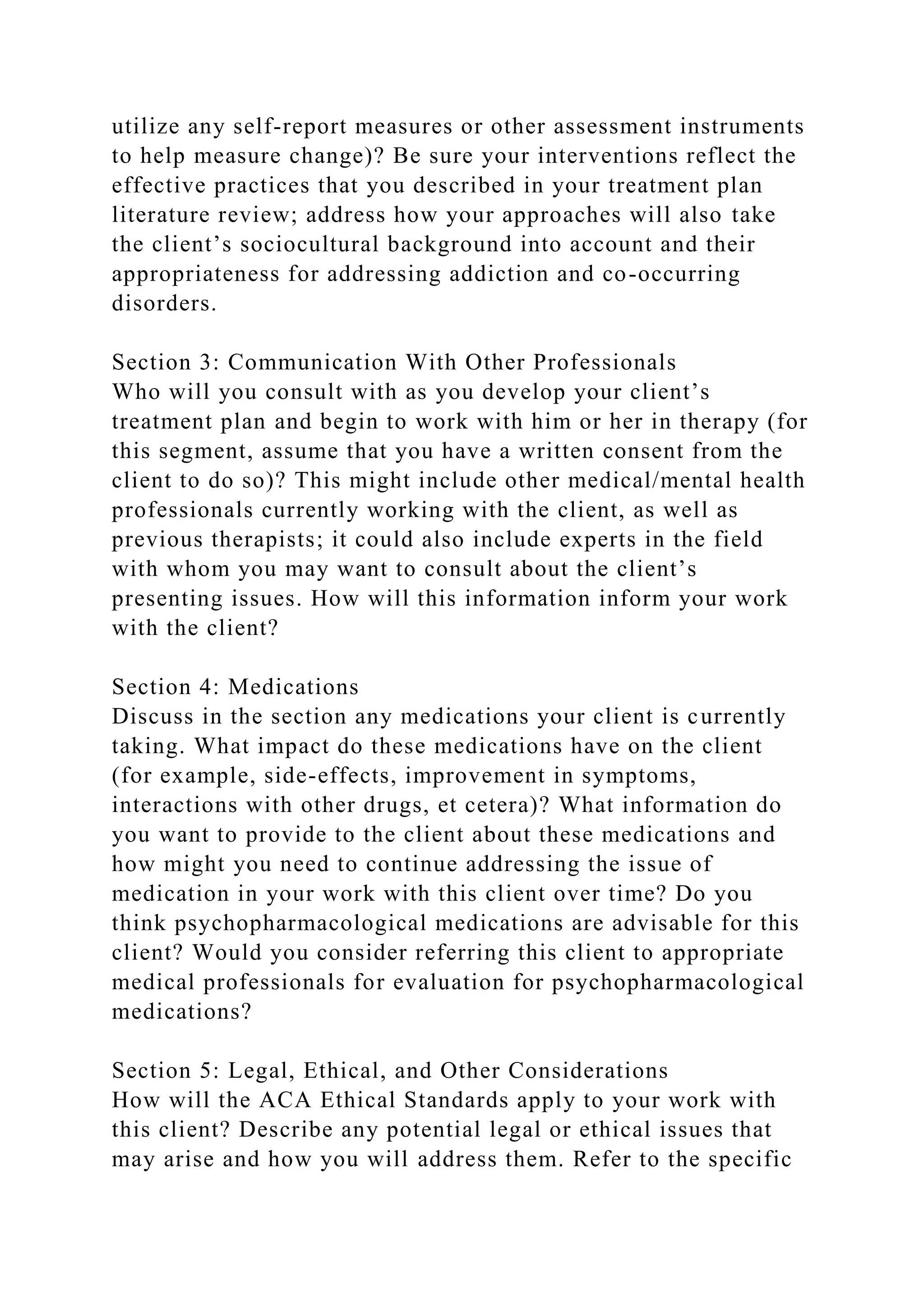 utilize any self-report measures or other assessment instruments
to help measure change)? Be sure your interventions reflect the
effective practices that you described in your treatment plan
literature review; address how your approaches will also take
the client’s sociocultural background into account and their
appropriateness for addressing addiction and co-occurring
disorders.
Section 3: Communication With Other Professionals
Who will you consult with as you develop your client’s
treatment plan and begin to work with him or her in therapy (for
this segment, assume that you have a written consent from the
client to do so)? This might include other medical/mental health
professionals currently working with the client, as well as
previous therapists; it could also include experts in the field
with whom you may want to consult about the client’s
presenting issues. How will this information inform your work
with the client?
Section 4: Medications
Discuss in the section any medications your client is currently
taking. What impact do these medications have on the client
(for example, side-effects, improvement in symptoms,
interactions with other drugs, et cetera)? What information do
you want to provide to the client about these medications and
how might you need to continue addressing the issue of
medication in your work with this client over time? Do you
think psychopharmacological medications are advisable for this
client? Would you consider referring this client to appropriate
medical professionals for evaluation for psychopharmacological
medications?
Section 5: Legal, Ethical, and Other Considerations
How will the ACA Ethical Standards apply to your work with
this client? Describe any potential legal or ethical issues that
may arise and how you will address them. Refer to the specific
 