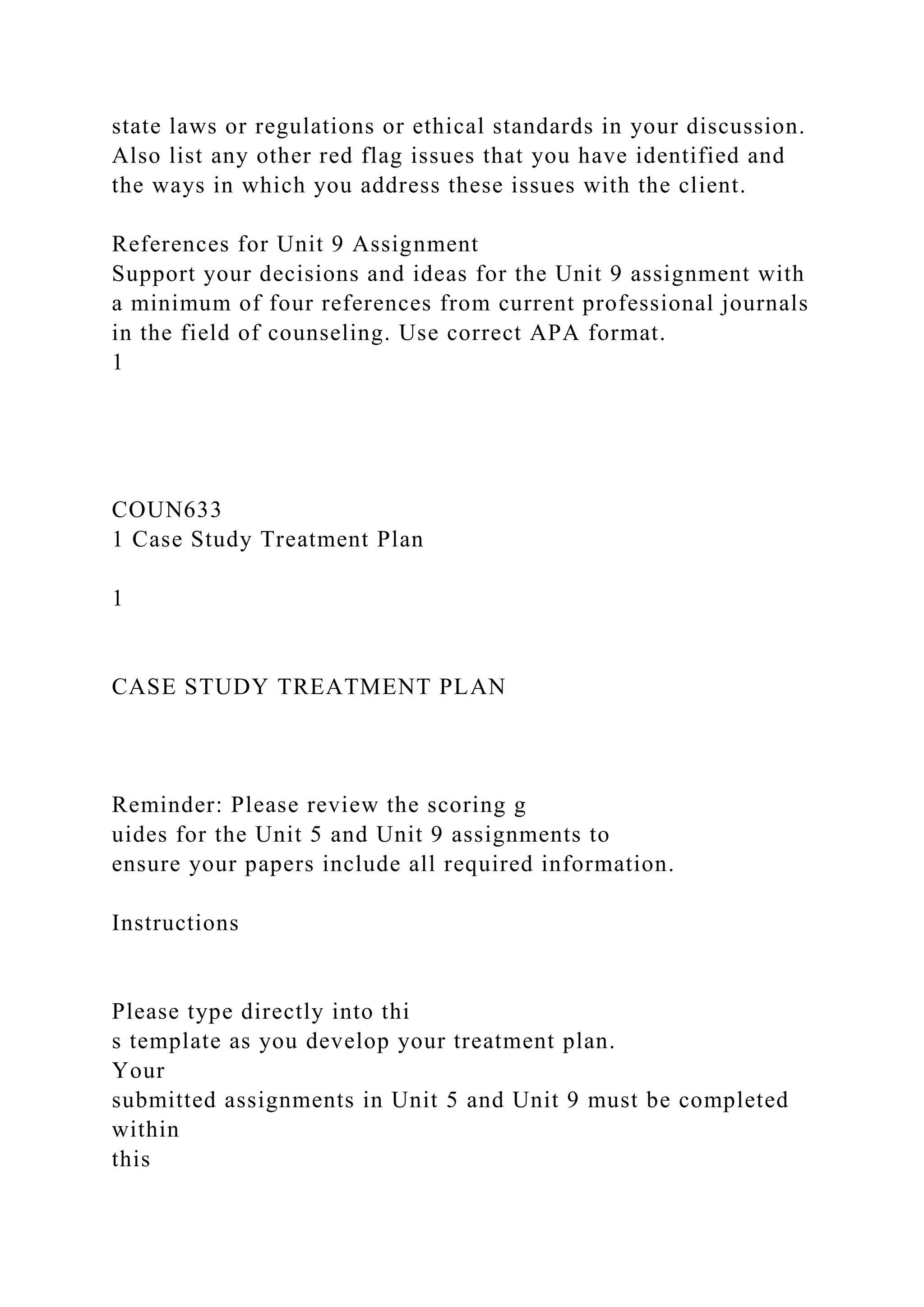 state laws or regulations or ethical standards in your discussion.
Also list any other red flag issues that you have identified and
the ways in which you address these issues with the client.
References for Unit 9 Assignment
Support your decisions and ideas for the Unit 9 assignment with
a minimum of four references from current professional journals
in the field of counseling. Use correct APA format.
1
COUN633
1 Case Study Treatment Plan
1
CASE STUDY TREATMENT PLAN
Reminder: Please review the scoring g
uides for the Unit 5 and Unit 9 assignments to
ensure your papers include all required information.
Instructions
Please type directly into thi
s template as you develop your treatment plan.
Your
submitted assignments in Unit 5 and Unit 9 must be completed
within
this
 