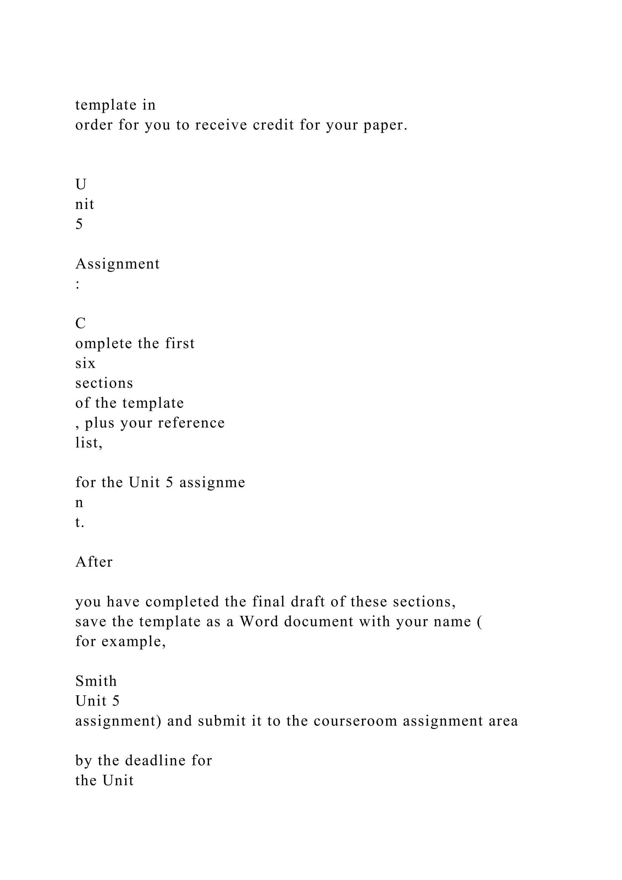 template in
order for you to receive credit for your paper.
U
nit
5
Assignment
:
C
omplete the first
six
sections
of the template
, plus your reference
list,
for the Unit 5 assignme
n
t.
After
you have completed the final draft of these sections,
save the template as a Word document with your name (
for example,
Smith
Unit 5
assignment) and submit it to the courseroom assignment area
by the deadline for
the Unit
 