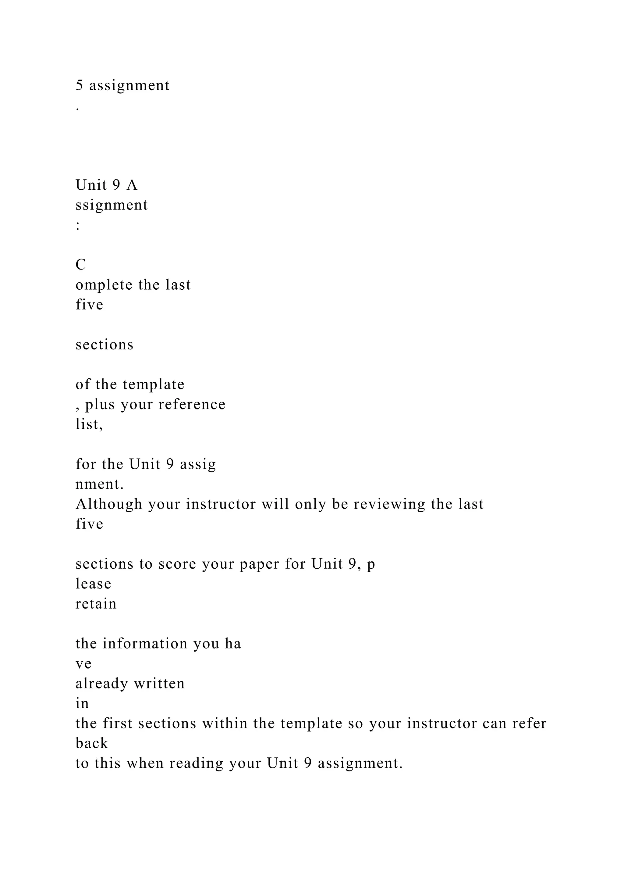 5 assignment
.
Unit 9 A
ssignment
:
C
omplete the last
five
sections
of the template
, plus your reference
list,
for the Unit 9 assig
nment.
Although your instructor will only be reviewing the last
five
sections to score your paper for Unit 9, p
lease
retain
the information you ha
ve
already written
in
the first sections within the template so your instructor can refer
back
to this when reading your Unit 9 assignment.
 