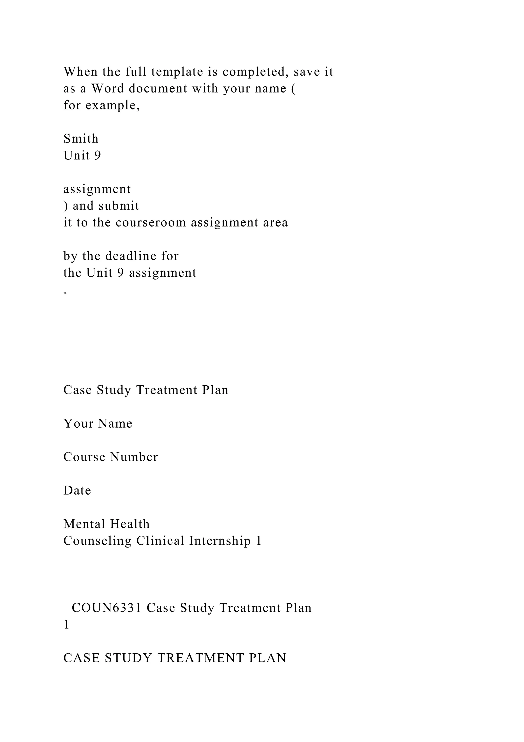 When the full template is completed, save it
as a Word document with your name (
for example,
Smith
Unit 9
assignment
) and submit
it to the courseroom assignment area
by the deadline for
the Unit 9 assignment
.
Case Study Treatment Plan
Your Name
Course Number
Date
Mental Health
Counseling Clinical Internship 1
COUN6331 Case Study Treatment Plan
1
CASE STUDY TREATMENT PLAN
 