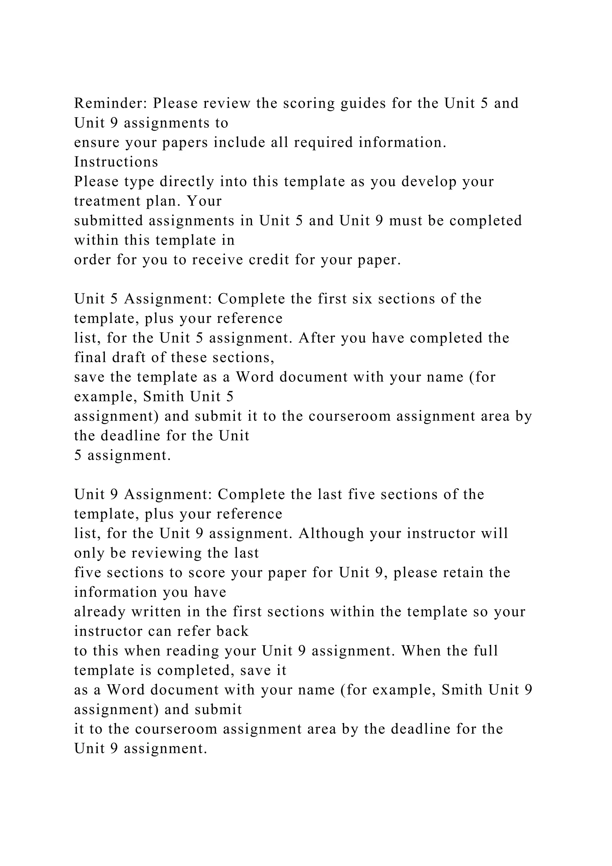 Reminder: Please review the scoring guides for the Unit 5 and
Unit 9 assignments to
ensure your papers include all required information.
Instructions
Please type directly into this template as you develop your
treatment plan. Your
submitted assignments in Unit 5 and Unit 9 must be completed
within this template in
order for you to receive credit for your paper.
Unit 5 Assignment: Complete the first six sections of the
template, plus your reference
list, for the Unit 5 assignment. After you have completed the
final draft of these sections,
save the template as a Word document with your name (for
example, Smith Unit 5
assignment) and submit it to the courseroom assignment area by
the deadline for the Unit
5 assignment.
Unit 9 Assignment: Complete the last five sections of the
template, plus your reference
list, for the Unit 9 assignment. Although your instructor will
only be reviewing the last
five sections to score your paper for Unit 9, please retain the
information you have
already written in the first sections within the template so your
instructor can refer back
to this when reading your Unit 9 assignment. When the full
template is completed, save it
as a Word document with your name (for example, Smith Unit 9
assignment) and submit
it to the courseroom assignment area by the deadline for the
Unit 9 assignment.
 