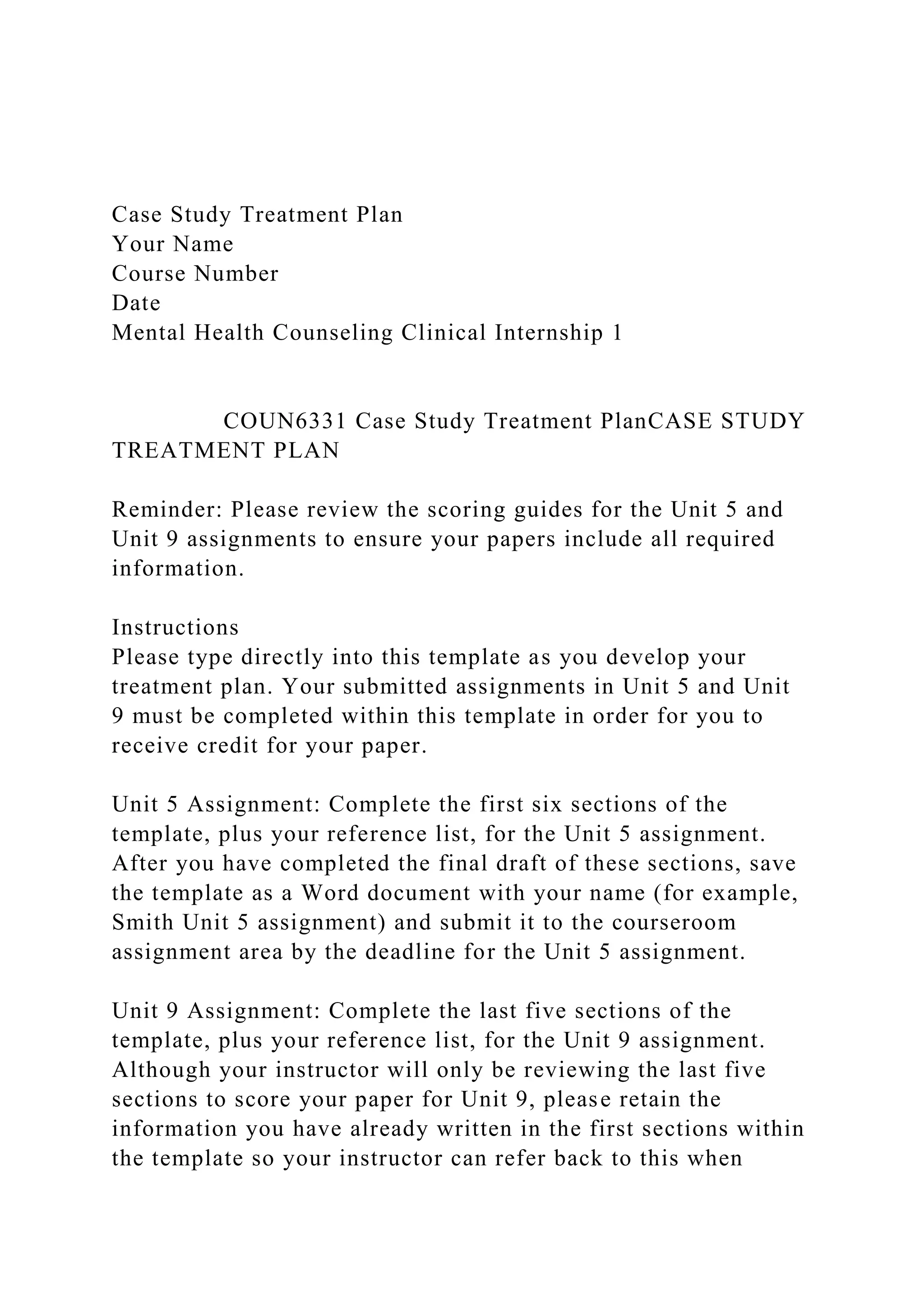 Case Study Treatment Plan
Your Name
Course Number
Date
Mental Health Counseling Clinical Internship 1
COUN6331 Case Study Treatment PlanCASE STUDY
TREATMENT PLAN
Reminder: Please review the scoring guides for the Unit 5 and
Unit 9 assignments to ensure your papers include all required
information.
Instructions
Please type directly into this template as you develop your
treatment plan. Your submitted assignments in Unit 5 and Unit
9 must be completed within this template in order for you to
receive credit for your paper.
Unit 5 Assignment: Complete the first six sections of the
template, plus your reference list, for the Unit 5 assignment.
After you have completed the final draft of these sections, save
the template as a Word document with your name (for example,
Smith Unit 5 assignment) and submit it to the courseroom
assignment area by the deadline for the Unit 5 assignment.
Unit 9 Assignment: Complete the last five sections of the
template, plus your reference list, for the Unit 9 assignment.
Although your instructor will only be reviewing the last five
sections to score your paper for Unit 9, please retain the
information you have already written in the first sections within
the template so your instructor can refer back to this when
 