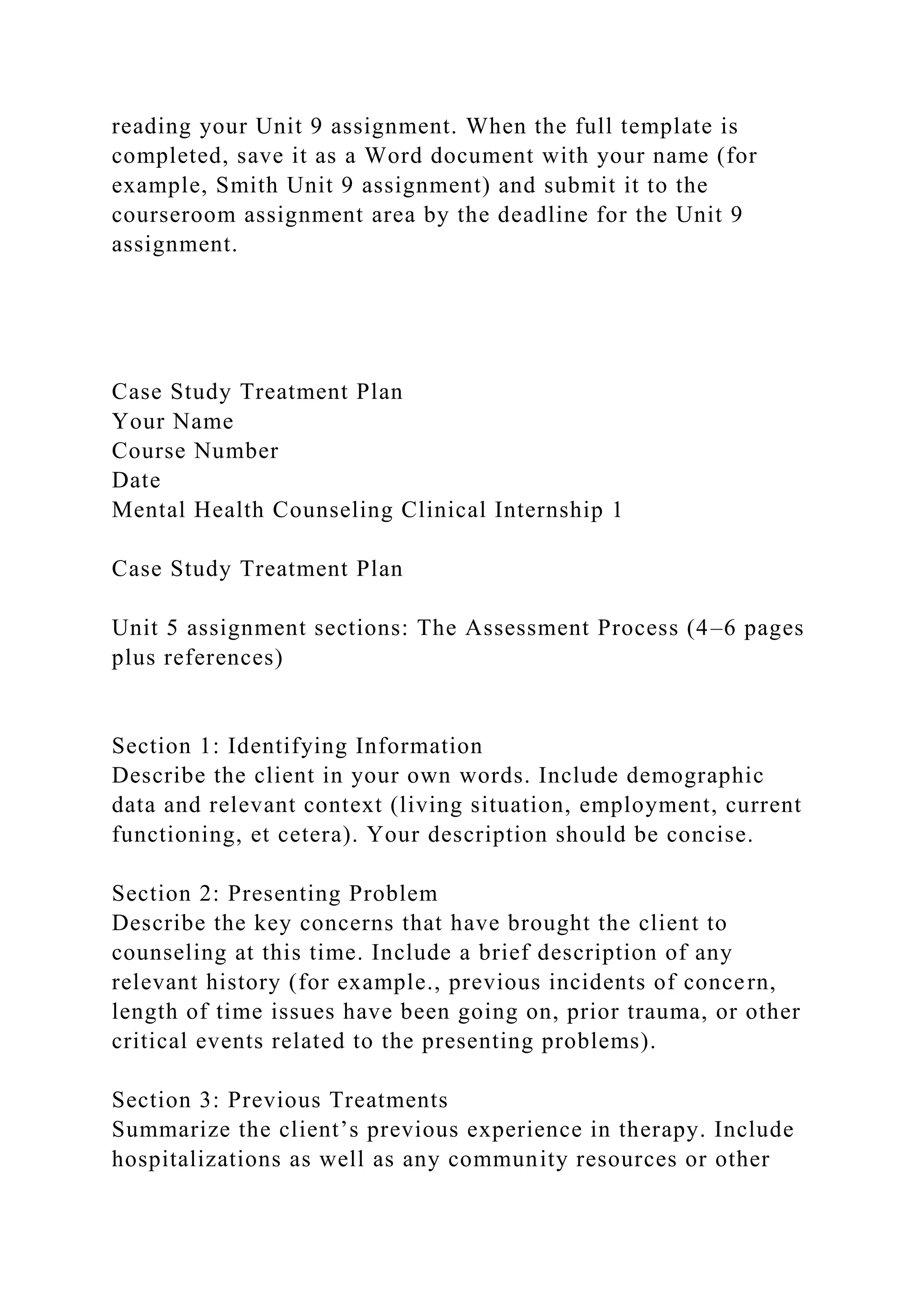 reading your Unit 9 assignment. When the full template is
completed, save it as a Word document with your name (for
example, Smith Unit 9 assignment) and submit it to the
courseroom assignment area by the deadline for the Unit 9
assignment.
Case Study Treatment Plan
Your Name
Course Number
Date
Mental Health Counseling Clinical Internship 1
Case Study Treatment Plan
Unit 5 assignment sections: The Assessment Process (4–6 pages
plus references)
Section 1: Identifying Information
Describe the client in your own words. Include demographic
data and relevant context (living situation, employment, current
functioning, et cetera). Your description should be concise.
Section 2: Presenting Problem
Describe the key concerns that have brought the client to
counseling at this time. Include a brief description of any
relevant history (for example., previous incidents of concern,
length of time issues have been going on, prior trauma, or other
critical events related to the presenting problems).
Section 3: Previous Treatments
Summarize the client’s previous experience in therapy. Include
hospitalizations as well as any community resources or other
 