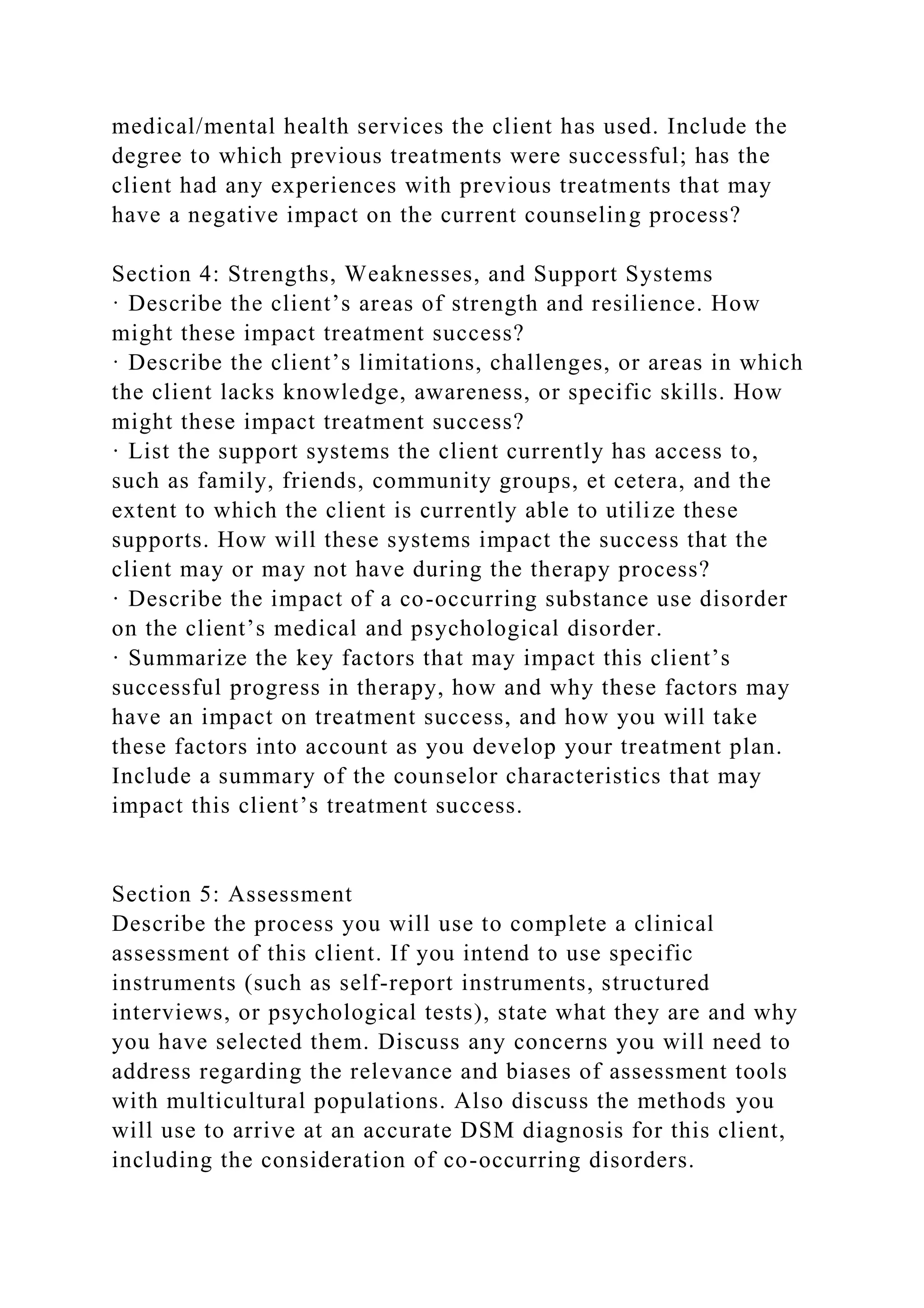 medical/mental health services the client has used. Include the
degree to which previous treatments were successful; has the
client had any experiences with previous treatments that may
have a negative impact on the current counseling process?
Section 4: Strengths, Weaknesses, and Support Systems
· Describe the client’s areas of strength and resilience. How
might these impact treatment success?
· Describe the client’s limitations, challenges, or areas in which
the client lacks knowledge, awareness, or specific skills. How
might these impact treatment success?
· List the support systems the client currently has access to,
such as family, friends, community groups, et cetera, and the
extent to which the client is currently able to utilize these
supports. How will these systems impact the success that the
client may or may not have during the therapy process?
· Describe the impact of a co-occurring substance use disorder
on the client’s medical and psychological disorder.
· Summarize the key factors that may impact this client’s
successful progress in therapy, how and why these factors may
have an impact on treatment success, and how you will take
these factors into account as you develop your treatment plan.
Include a summary of the counselor characteristics that may
impact this client’s treatment success.
Section 5: Assessment
Describe the process you will use to complete a clinical
assessment of this client. If you intend to use specific
instruments (such as self-report instruments, structured
interviews, or psychological tests), state what they are and why
you have selected them. Discuss any concerns you will need to
address regarding the relevance and biases of assessment tools
with multicultural populations. Also discuss the methods you
will use to arrive at an accurate DSM diagnosis for this client,
including the consideration of co-occurring disorders.
 