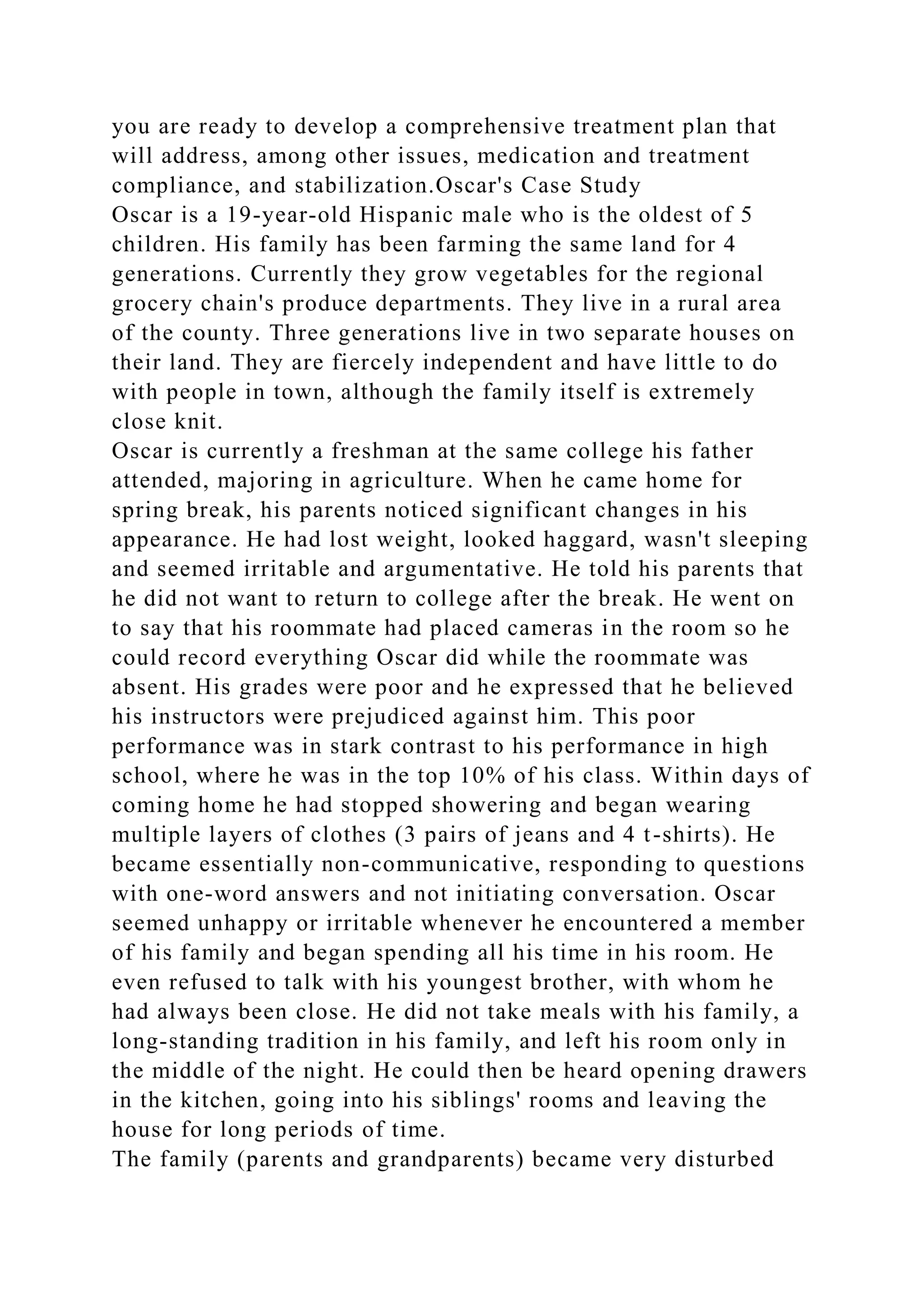 you are ready to develop a comprehensive treatment plan that
will address, among other issues, medication and treatment
compliance, and stabilization.Oscar's Case Study
Oscar is a 19-year-old Hispanic male who is the oldest of 5
children. His family has been farming the same land for 4
generations. Currently they grow vegetables for the regional
grocery chain's produce departments. They live in a rural area
of the county. Three generations live in two separate houses on
their land. They are fiercely independent and have little to do
with people in town, although the family itself is extremely
close knit.
Oscar is currently a freshman at the same college his father
attended, majoring in agriculture. When he came home for
spring break, his parents noticed significant changes in his
appearance. He had lost weight, looked haggard, wasn't sleeping
and seemed irritable and argumentative. He told his parents that
he did not want to return to college after the break. He went on
to say that his roommate had placed cameras in the room so he
could record everything Oscar did while the roommate was
absent. His grades were poor and he expressed that he believed
his instructors were prejudiced against him. This poor
performance was in stark contrast to his performance in high
school, where he was in the top 10% of his class. Within days of
coming home he had stopped showering and began wearing
multiple layers of clothes (3 pairs of jeans and 4 t-shirts). He
became essentially non-communicative, responding to questions
with one-word answers and not initiating conversation. Oscar
seemed unhappy or irritable whenever he encountered a member
of his family and began spending all his time in his room. He
even refused to talk with his youngest brother, with whom he
had always been close. He did not take meals with his family, a
long-standing tradition in his family, and left his room only in
the middle of the night. He could then be heard opening drawers
in the kitchen, going into his siblings' rooms and leaving the
house for long periods of time.
The family (parents and grandparents) became very disturbed
 