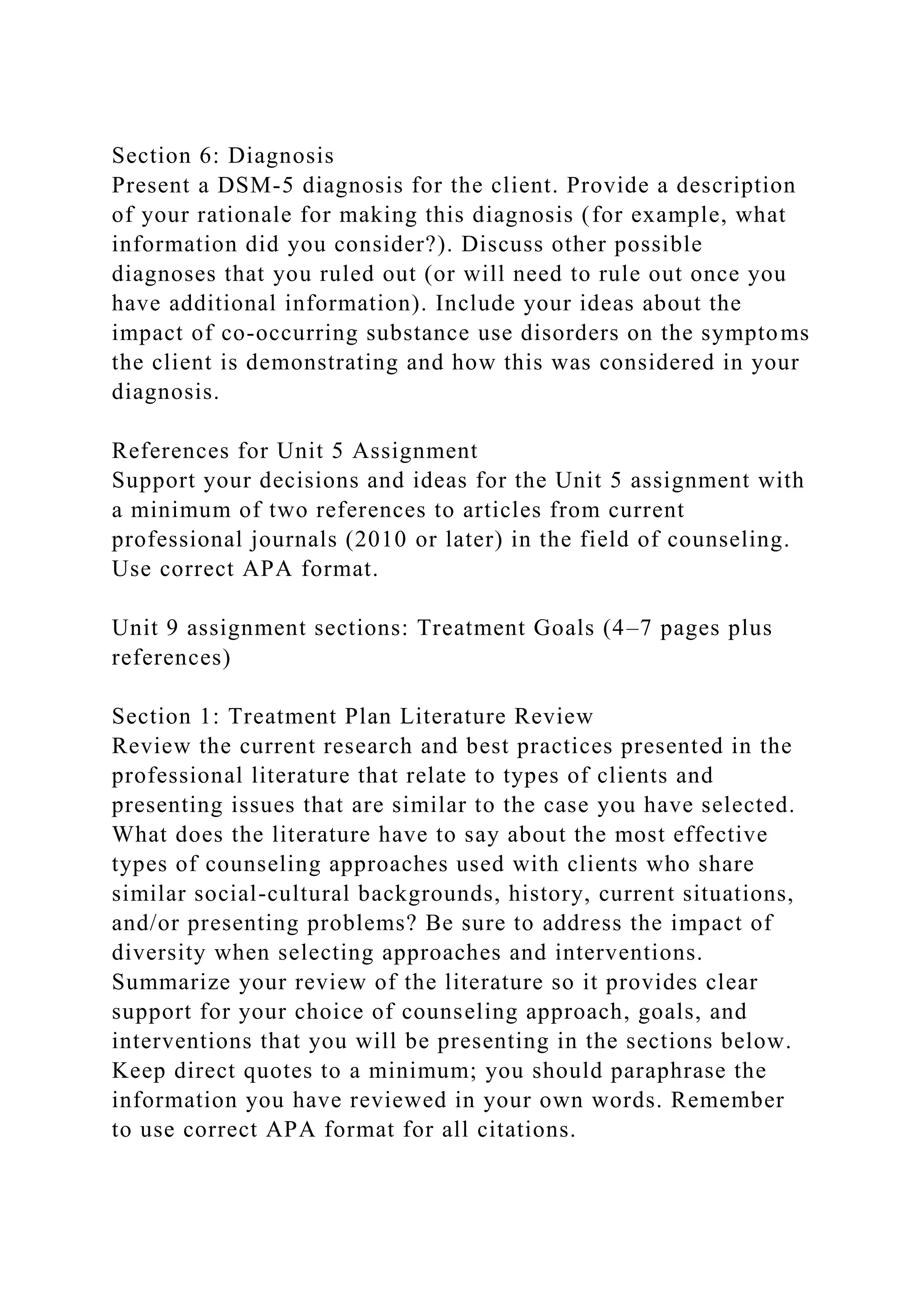 Section 6: Diagnosis
Present a DSM-5 diagnosis for the client. Provide a description
of your rationale for making this diagnosis (for example, what
information did you consider?). Discuss other possible
diagnoses that you ruled out (or will need to rule out once you
have additional information). Include your ideas about the
impact of co-occurring substance use disorders on the symptoms
the client is demonstrating and how this was considered in your
diagnosis.
References for Unit 5 Assignment
Support your decisions and ideas for the Unit 5 assignment with
a minimum of two references to articles from current
professional journals (2010 or later) in the field of counseling.
Use correct APA format.
Unit 9 assignment sections: Treatment Goals (4–7 pages plus
references)
Section 1: Treatment Plan Literature Review
Review the current research and best practices presented in the
professional literature that relate to types of clients and
presenting issues that are similar to the case you have selected.
What does the literature have to say about the most effective
types of counseling approaches used with clients who share
similar social-cultural backgrounds, history, current situations,
and/or presenting problems? Be sure to address the impact of
diversity when selecting approaches and interventions.
Summarize your review of the literature so it provides clear
support for your choice of counseling approach, goals, and
interventions that you will be presenting in the sections below.
Keep direct quotes to a minimum; you should paraphrase the
information you have reviewed in your own words. Remember
to use correct APA format for all citations.
 