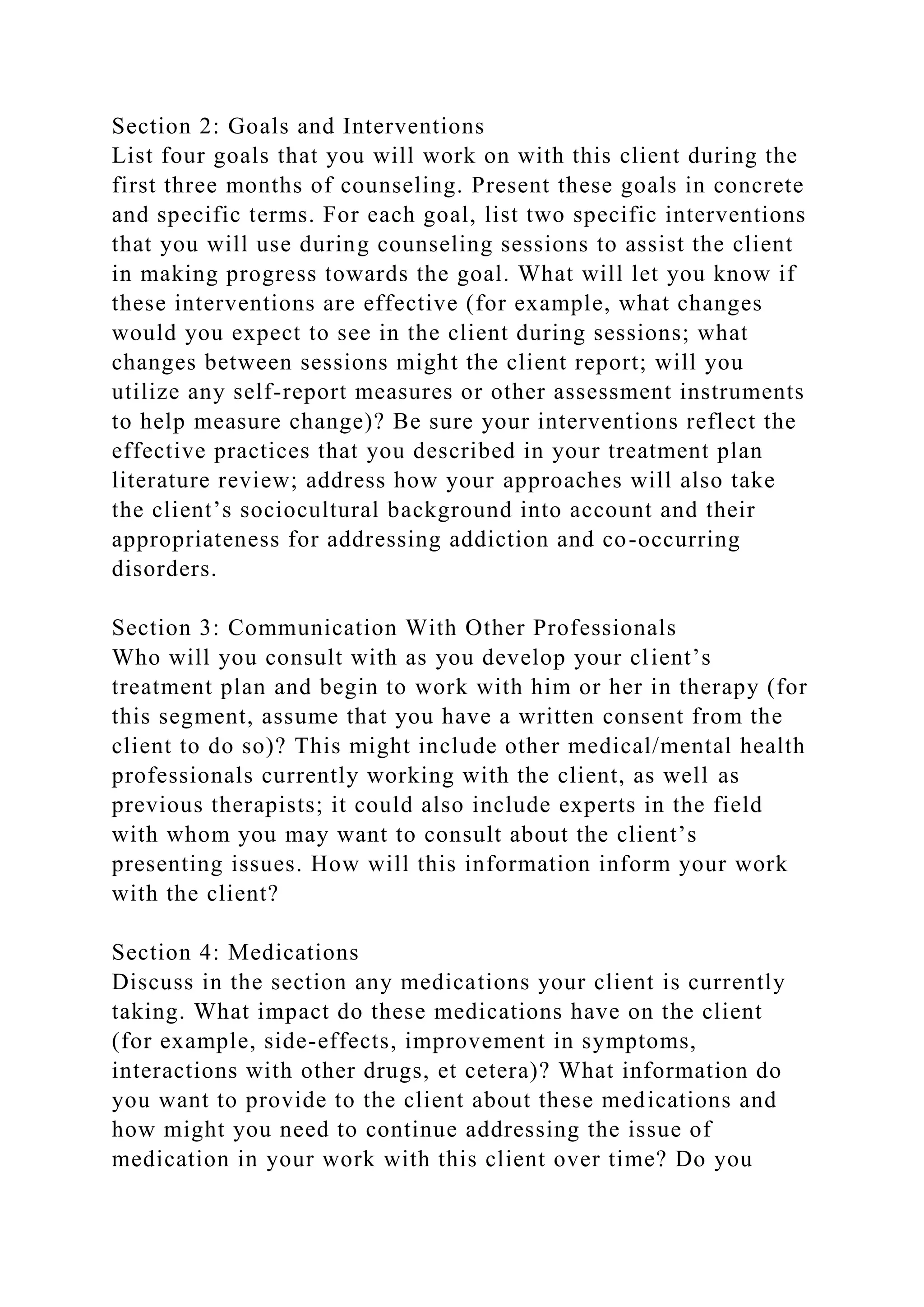 Section 2: Goals and Interventions
List four goals that you will work on with this client during the
first three months of counseling. Present these goals in concrete
and specific terms. For each goal, list two specific interventions
that you will use during counseling sessions to assist the client
in making progress towards the goal. What will let you know if
these interventions are effective (for example, what changes
would you expect to see in the client during sessions; what
changes between sessions might the client report; will you
utilize any self-report measures or other assessment instruments
to help measure change)? Be sure your interventions reflect the
effective practices that you described in your treatment plan
literature review; address how your approaches will also take
the client’s sociocultural background into account and their
appropriateness for addressing addiction and co-occurring
disorders.
Section 3: Communication With Other Professionals
Who will you consult with as you develop your client’s
treatment plan and begin to work with him or her in therapy (for
this segment, assume that you have a written consent from the
client to do so)? This might include other medical/mental health
professionals currently working with the client, as well as
previous therapists; it could also include experts in the field
with whom you may want to consult about the client’s
presenting issues. How will this information inform your work
with the client?
Section 4: Medications
Discuss in the section any medications your client is currently
taking. What impact do these medications have on the client
(for example, side-effects, improvement in symptoms,
interactions with other drugs, et cetera)? What information do
you want to provide to the client about these medications and
how might you need to continue addressing the issue of
medication in your work with this client over time? Do you
 