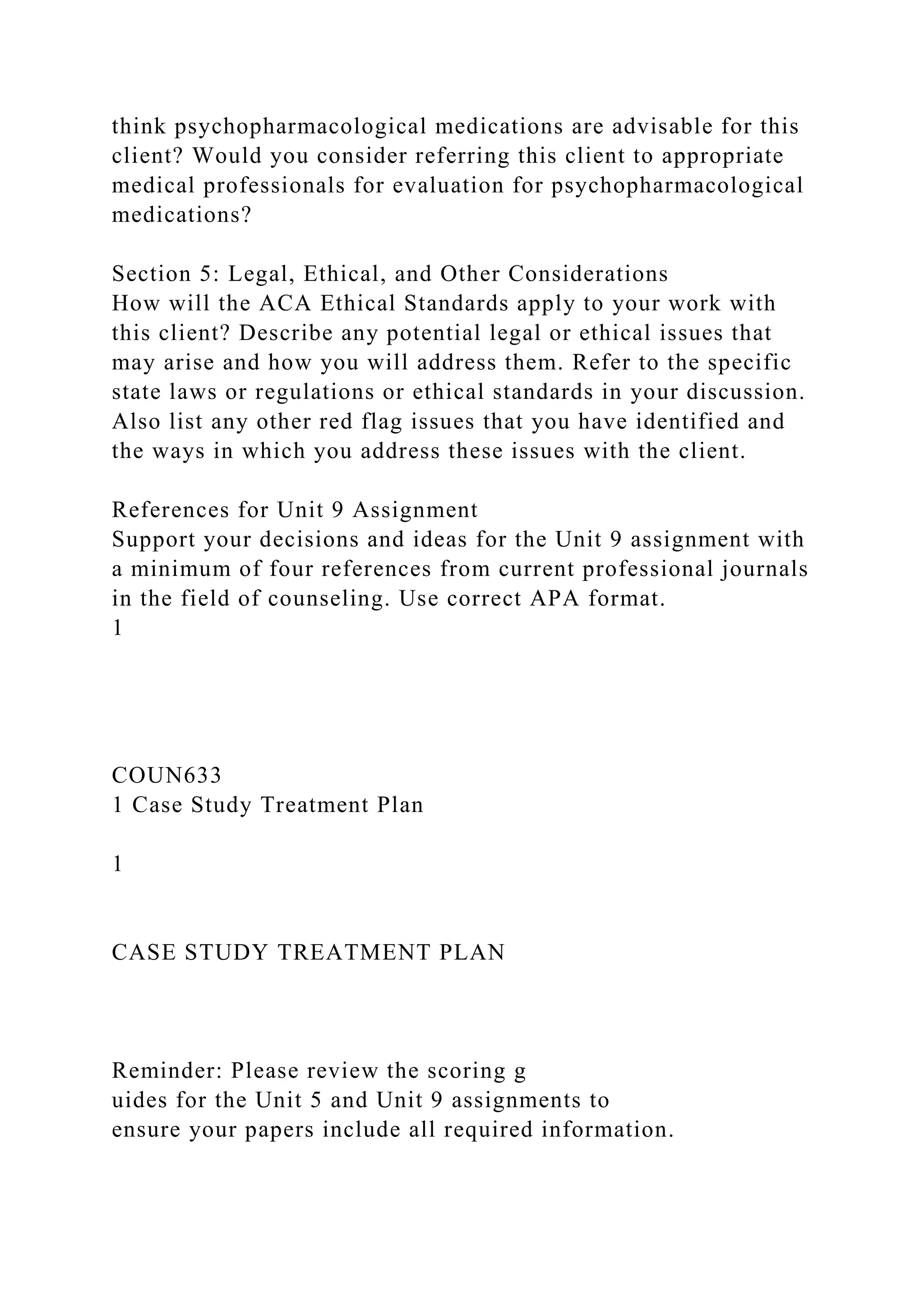 think psychopharmacological medications are advisable for this
client? Would you consider referring this client to appropriate
medical professionals for evaluation for psychopharmacological
medications?
Section 5: Legal, Ethical, and Other Considerations
How will the ACA Ethical Standards apply to your work with
this client? Describe any potential legal or ethical issues that
may arise and how you will address them. Refer to the specific
state laws or regulations or ethical standards in your discussion.
Also list any other red flag issues that you have identified and
the ways in which you address these issues with the client.
References for Unit 9 Assignment
Support your decisions and ideas for the Unit 9 assignment with
a minimum of four references from current professional journals
in the field of counseling. Use correct APA format.
1
COUN633
1 Case Study Treatment Plan
1
CASE STUDY TREATMENT PLAN
Reminder: Please review the scoring g
uides for the Unit 5 and Unit 9 assignments to
ensure your papers include all required information.
 