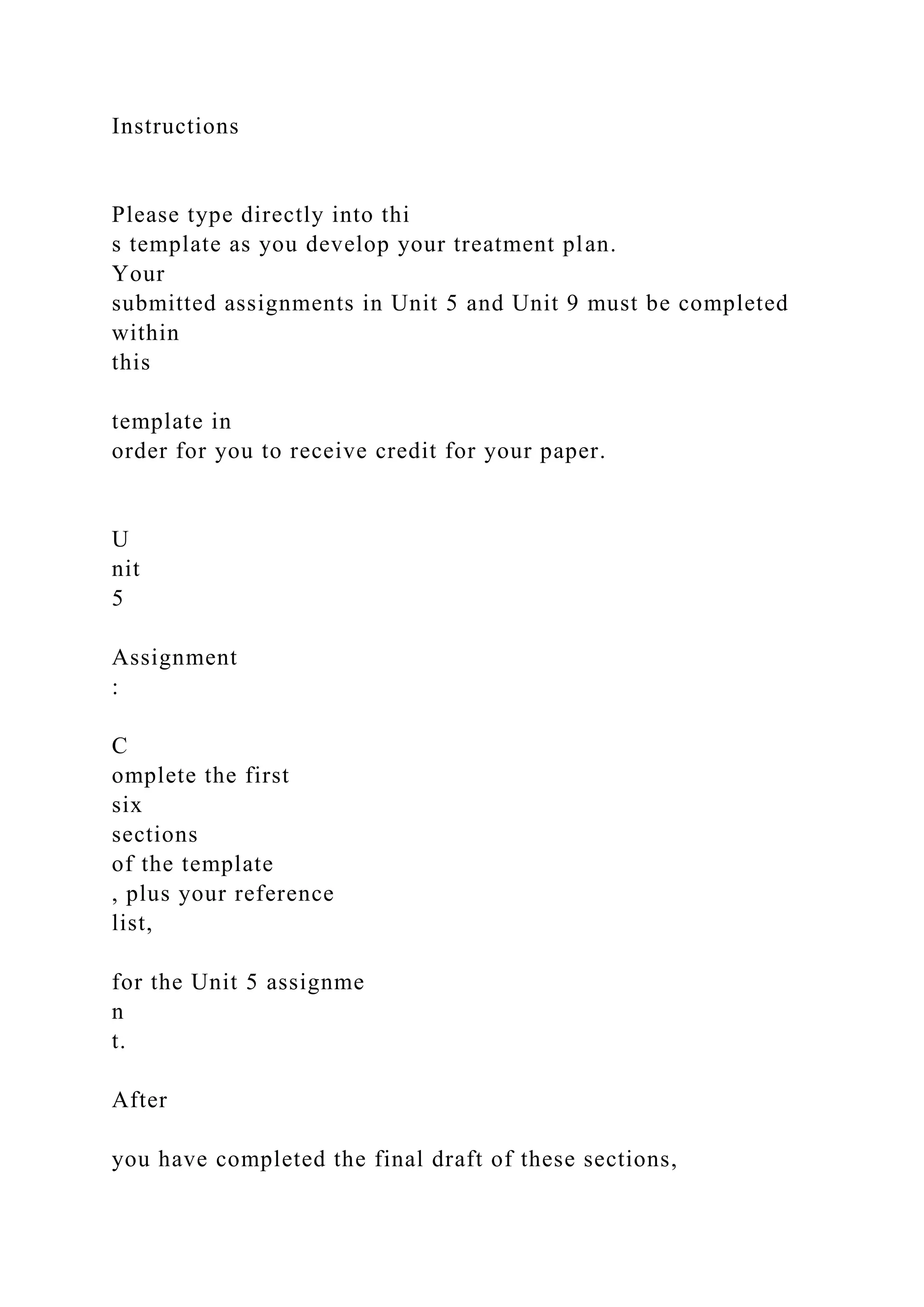 Instructions
Please type directly into thi
s template as you develop your treatment plan.
Your
submitted assignments in Unit 5 and Unit 9 must be completed
within
this
template in
order for you to receive credit for your paper.
U
nit
5
Assignment
:
C
omplete the first
six
sections
of the template
, plus your reference
list,
for the Unit 5 assignme
n
t.
After
you have completed the final draft of these sections,
 