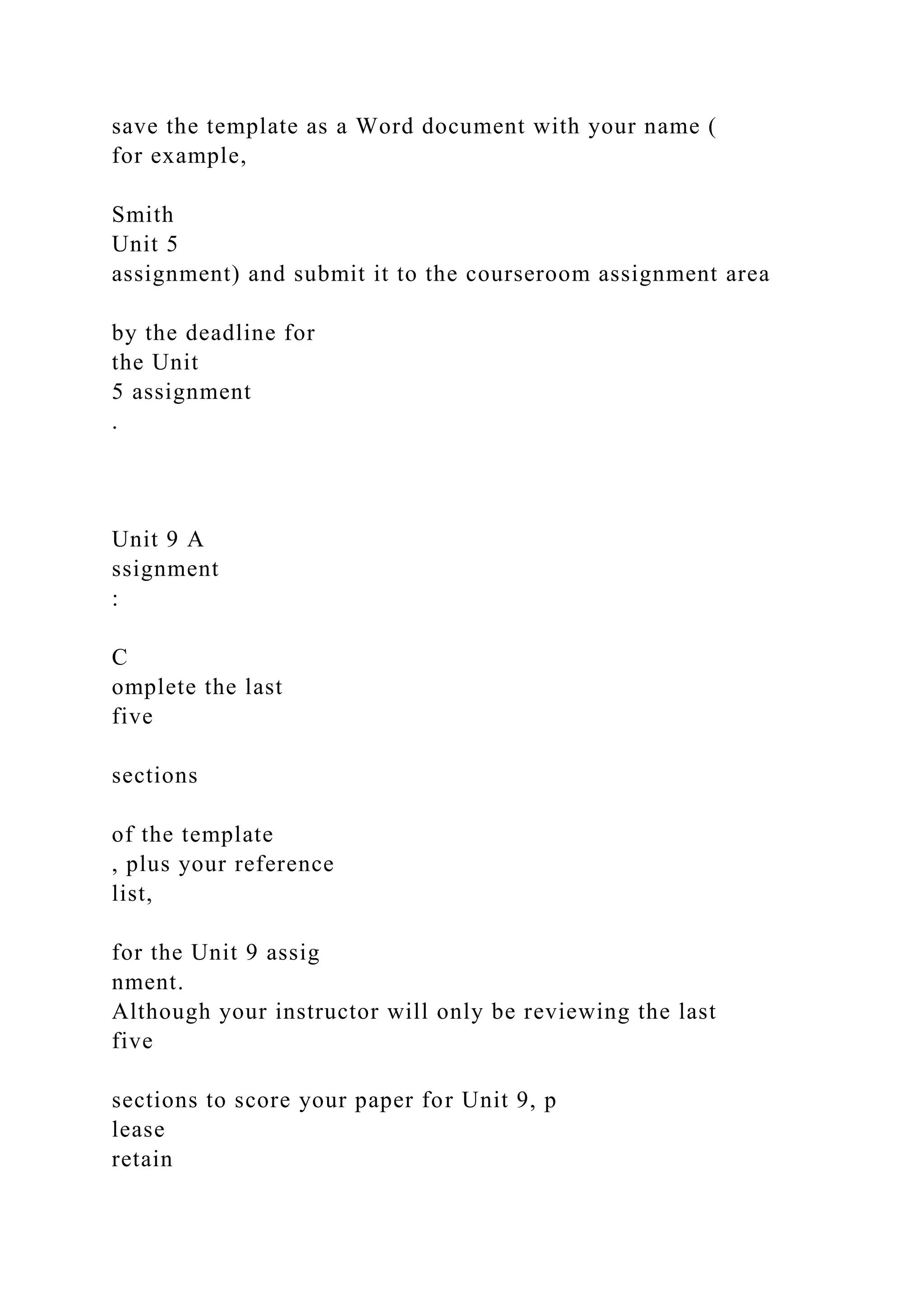 save the template as a Word document with your name (
for example,
Smith
Unit 5
assignment) and submit it to the courseroom assignment area
by the deadline for
the Unit
5 assignment
.
Unit 9 A
ssignment
:
C
omplete the last
five
sections
of the template
, plus your reference
list,
for the Unit 9 assig
nment.
Although your instructor will only be reviewing the last
five
sections to score your paper for Unit 9, p
lease
retain
 