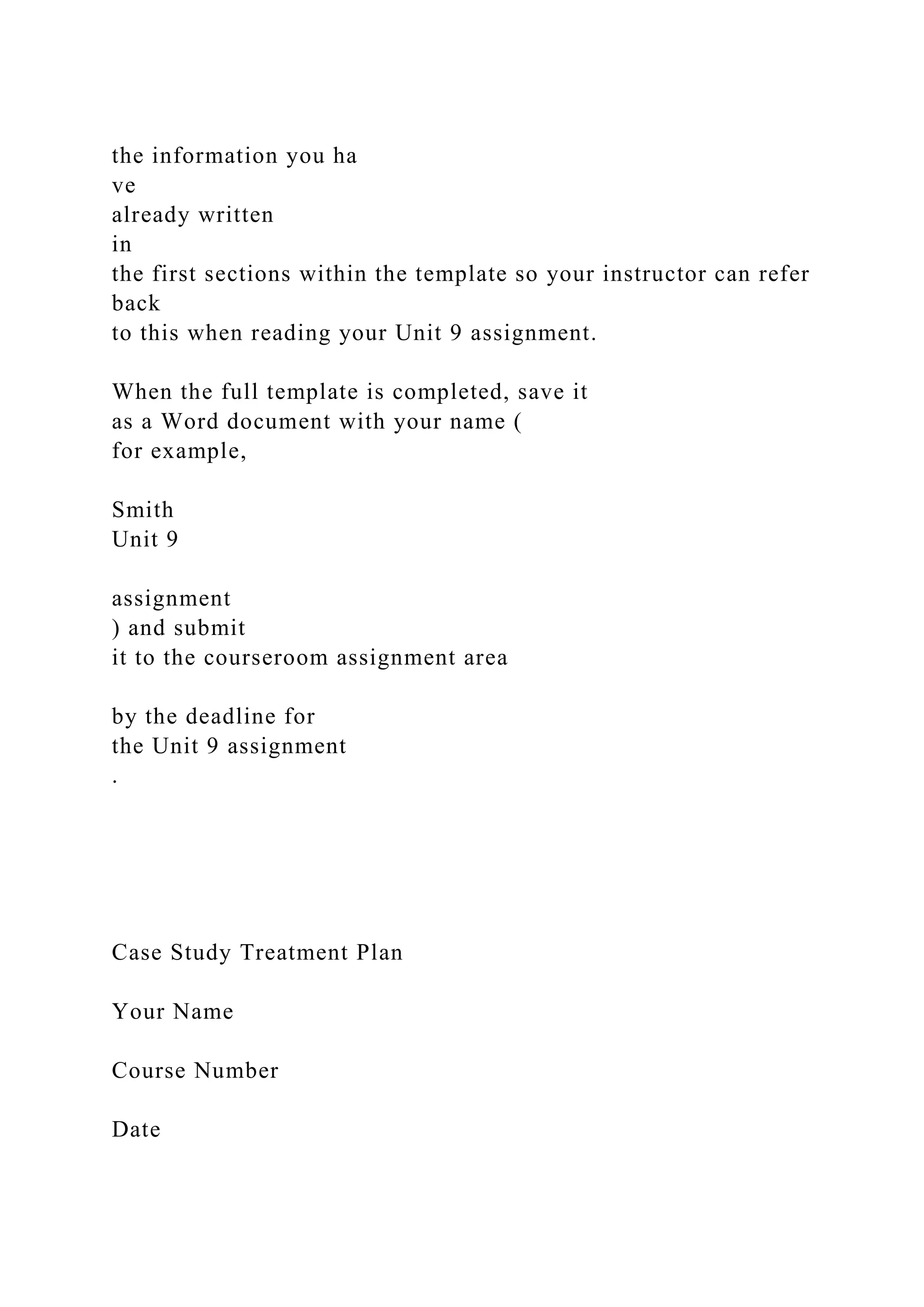the information you ha
ve
already written
in
the first sections within the template so your instructor can refer
back
to this when reading your Unit 9 assignment.
When the full template is completed, save it
as a Word document with your name (
for example,
Smith
Unit 9
assignment
) and submit
it to the courseroom assignment area
by the deadline for
the Unit 9 assignment
.
Case Study Treatment Plan
Your Name
Course Number
Date
 