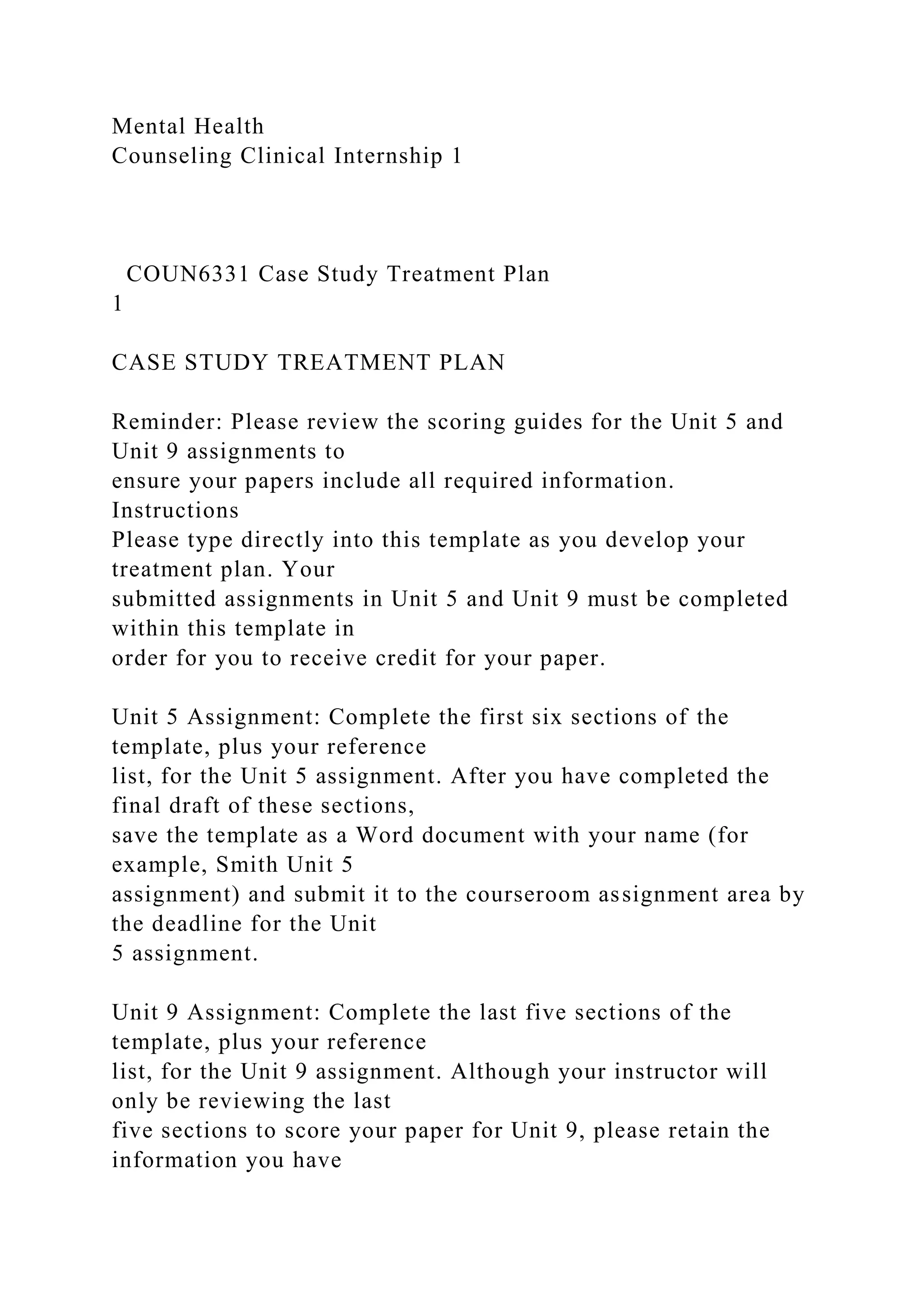 Mental Health
Counseling Clinical Internship 1
COUN6331 Case Study Treatment Plan
1
CASE STUDY TREATMENT PLAN
Reminder: Please review the scoring guides for the Unit 5 and
Unit 9 assignments to
ensure your papers include all required information.
Instructions
Please type directly into this template as you develop your
treatment plan. Your
submitted assignments in Unit 5 and Unit 9 must be completed
within this template in
order for you to receive credit for your paper.
Unit 5 Assignment: Complete the first six sections of the
template, plus your reference
list, for the Unit 5 assignment. After you have completed the
final draft of these sections,
save the template as a Word document with your name (for
example, Smith Unit 5
assignment) and submit it to the courseroom assignment area by
the deadline for the Unit
5 assignment.
Unit 9 Assignment: Complete the last five sections of the
template, plus your reference
list, for the Unit 9 assignment. Although your instructor will
only be reviewing the last
five sections to score your paper for Unit 9, please retain the
information you have
 