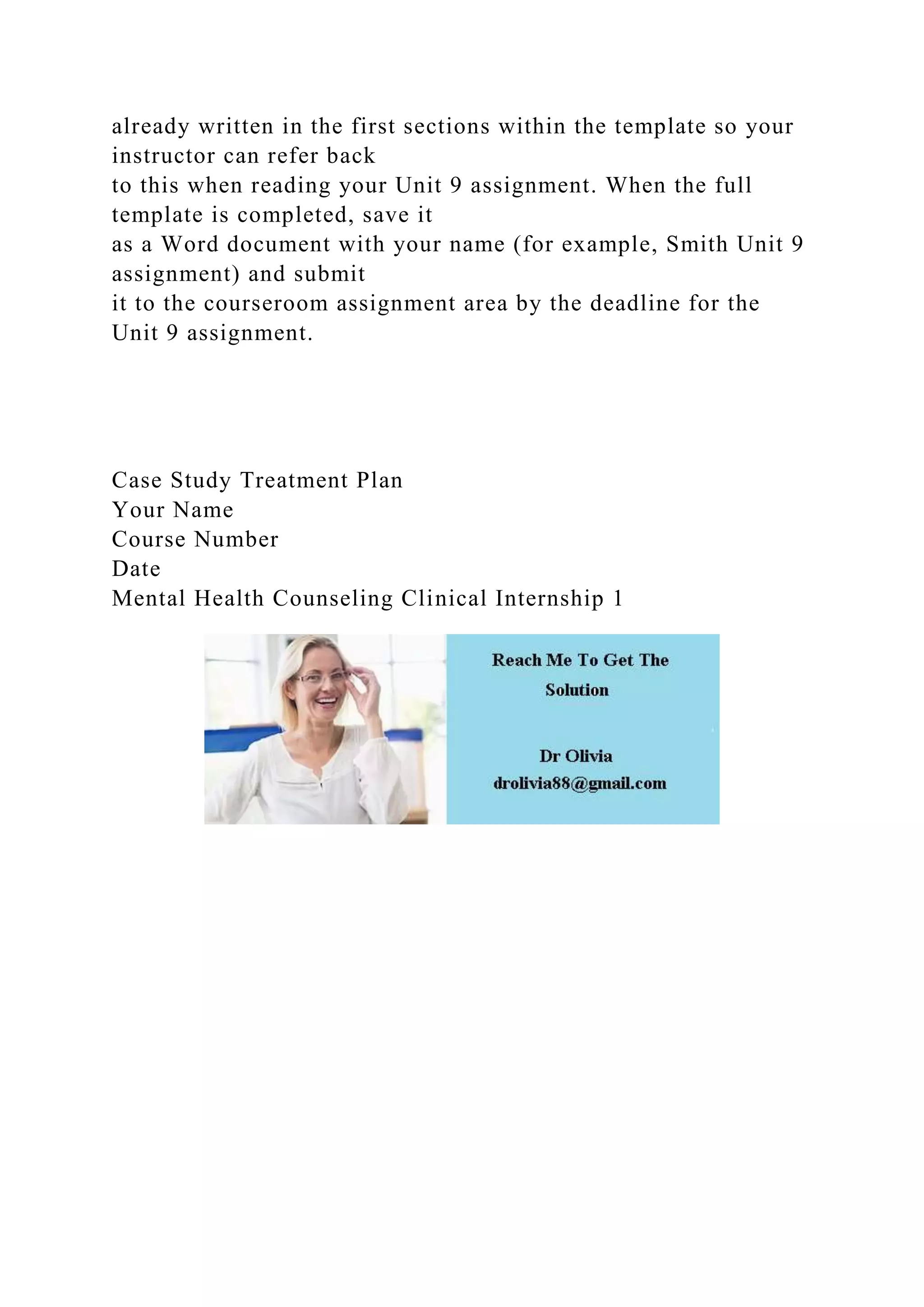 already written in the first sections within the template so your
instructor can refer back
to this when reading your Unit 9 assignment. When the full
template is completed, save it
as a Word document with your name (for example, Smith Unit 9
assignment) and submit
it to the courseroom assignment area by the deadline for the
Unit 9 assignment.
Case Study Treatment Plan
Your Name
Course Number
Date
Mental Health Counseling Clinical Internship 1
 
