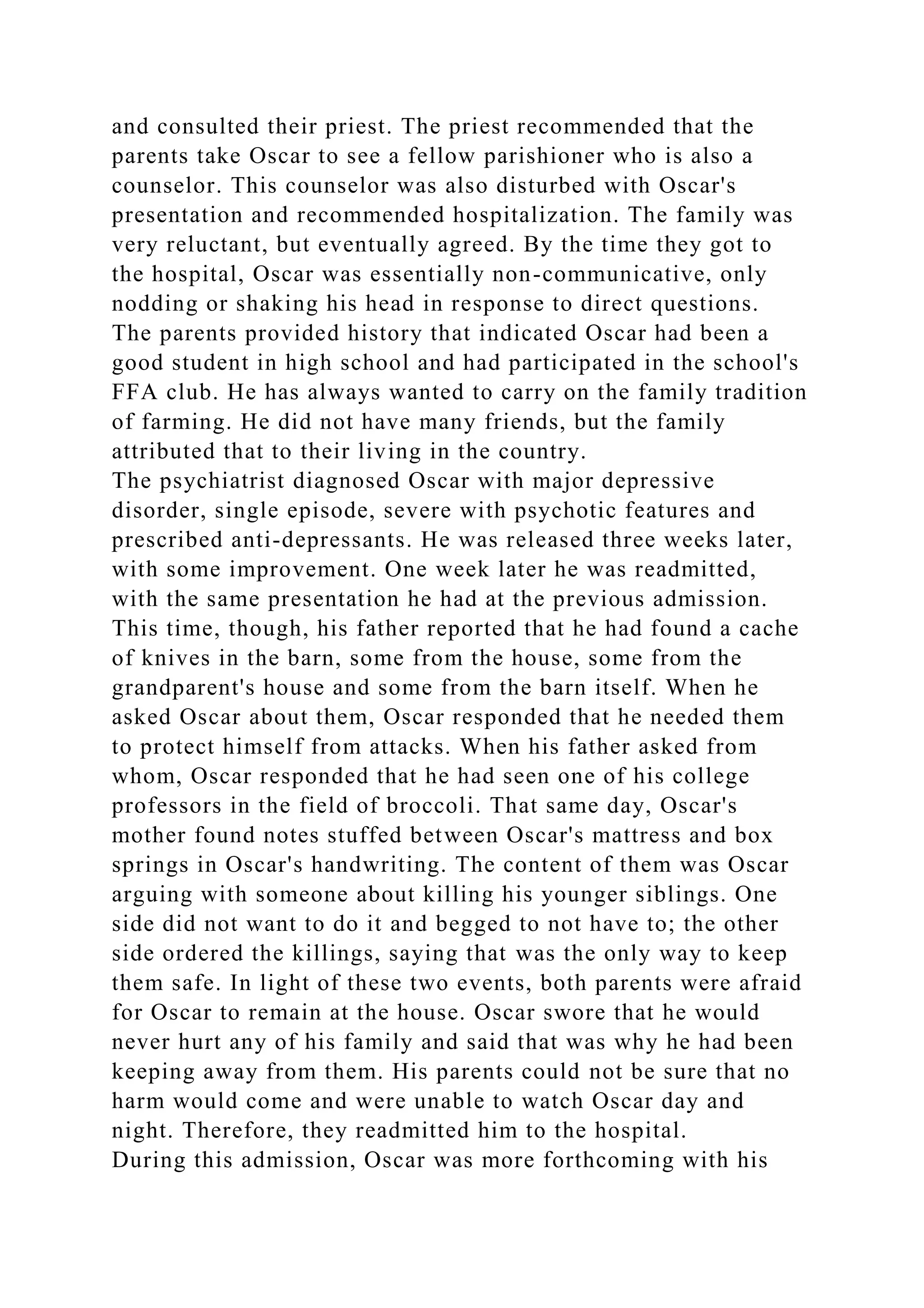 and consulted their priest. The priest recommended that the
parents take Oscar to see a fellow parishioner who is also a
counselor. This counselor was also disturbed with Oscar's
presentation and recommended hospitalization. The family was
very reluctant, but eventually agreed. By the time they got to
the hospital, Oscar was essentially non-communicative, only
nodding or shaking his head in response to direct questions.
The parents provided history that indicated Oscar had been a
good student in high school and had participated in the school's
FFA club. He has always wanted to carry on the family tradition
of farming. He did not have many friends, but the family
attributed that to their living in the country.
The psychiatrist diagnosed Oscar with major depressive
disorder, single episode, severe with psychotic features and
prescribed anti-depressants. He was released three weeks later,
with some improvement. One week later he was readmitted,
with the same presentation he had at the previous admission.
This time, though, his father reported that he had found a cache
of knives in the barn, some from the house, some from the
grandparent's house and some from the barn itself. When he
asked Oscar about them, Oscar responded that he needed them
to protect himself from attacks. When his father asked from
whom, Oscar responded that he had seen one of his college
professors in the field of broccoli. That same day, Oscar's
mother found notes stuffed between Oscar's mattress and box
springs in Oscar's handwriting. The content of them was Oscar
arguing with someone about killing his younger siblings. One
side did not want to do it and begged to not have to; the other
side ordered the killings, saying that was the only way to keep
them safe. In light of these two events, both parents were afraid
for Oscar to remain at the house. Oscar swore that he would
never hurt any of his family and said that was why he had been
keeping away from them. His parents could not be sure that no
harm would come and were unable to watch Oscar day and
night. Therefore, they readmitted him to the hospital.
During this admission, Oscar was more forthcoming with his
 