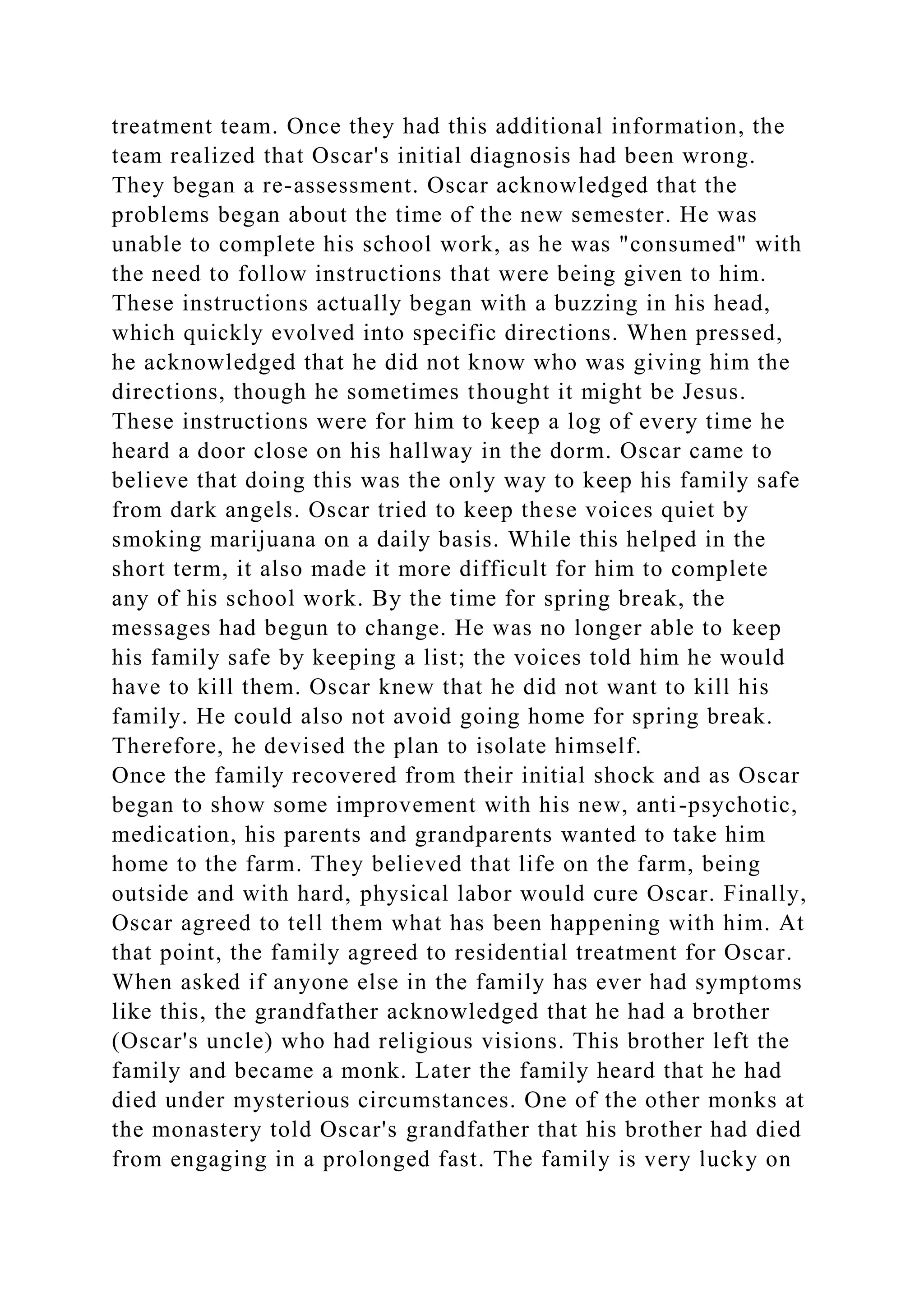 treatment team. Once they had this additional information, the
team realized that Oscar's initial diagnosis had been wrong.
They began a re-assessment. Oscar acknowledged that the
problems began about the time of the new semester. He was
unable to complete his school work, as he was "consumed" with
the need to follow instructions that were being given to him.
These instructions actually began with a buzzing in his head,
which quickly evolved into specific directions. When pressed,
he acknowledged that he did not know who was giving him the
directions, though he sometimes thought it might be Jesus.
These instructions were for him to keep a log of every time he
heard a door close on his hallway in the dorm. Oscar came to
believe that doing this was the only way to keep his family safe
from dark angels. Oscar tried to keep these voices quiet by
smoking marijuana on a daily basis. While this helped in the
short term, it also made it more difficult for him to complete
any of his school work. By the time for spring break, the
messages had begun to change. He was no longer able to keep
his family safe by keeping a list; the voices told him he would
have to kill them. Oscar knew that he did not want to kill his
family. He could also not avoid going home for spring break.
Therefore, he devised the plan to isolate himself.
Once the family recovered from their initial shock and as Oscar
began to show some improvement with his new, anti-psychotic,
medication, his parents and grandparents wanted to take him
home to the farm. They believed that life on the farm, being
outside and with hard, physical labor would cure Oscar. Finally,
Oscar agreed to tell them what has been happening with him. At
that point, the family agreed to residential treatment for Oscar.
When asked if anyone else in the family has ever had symptoms
like this, the grandfather acknowledged that he had a brother
(Oscar's uncle) who had religious visions. This brother left the
family and became a monk. Later the family heard that he had
died under mysterious circumstances. One of the other monks at
the monastery told Oscar's grandfather that his brother had died
from engaging in a prolonged fast. The family is very lucky on
 
