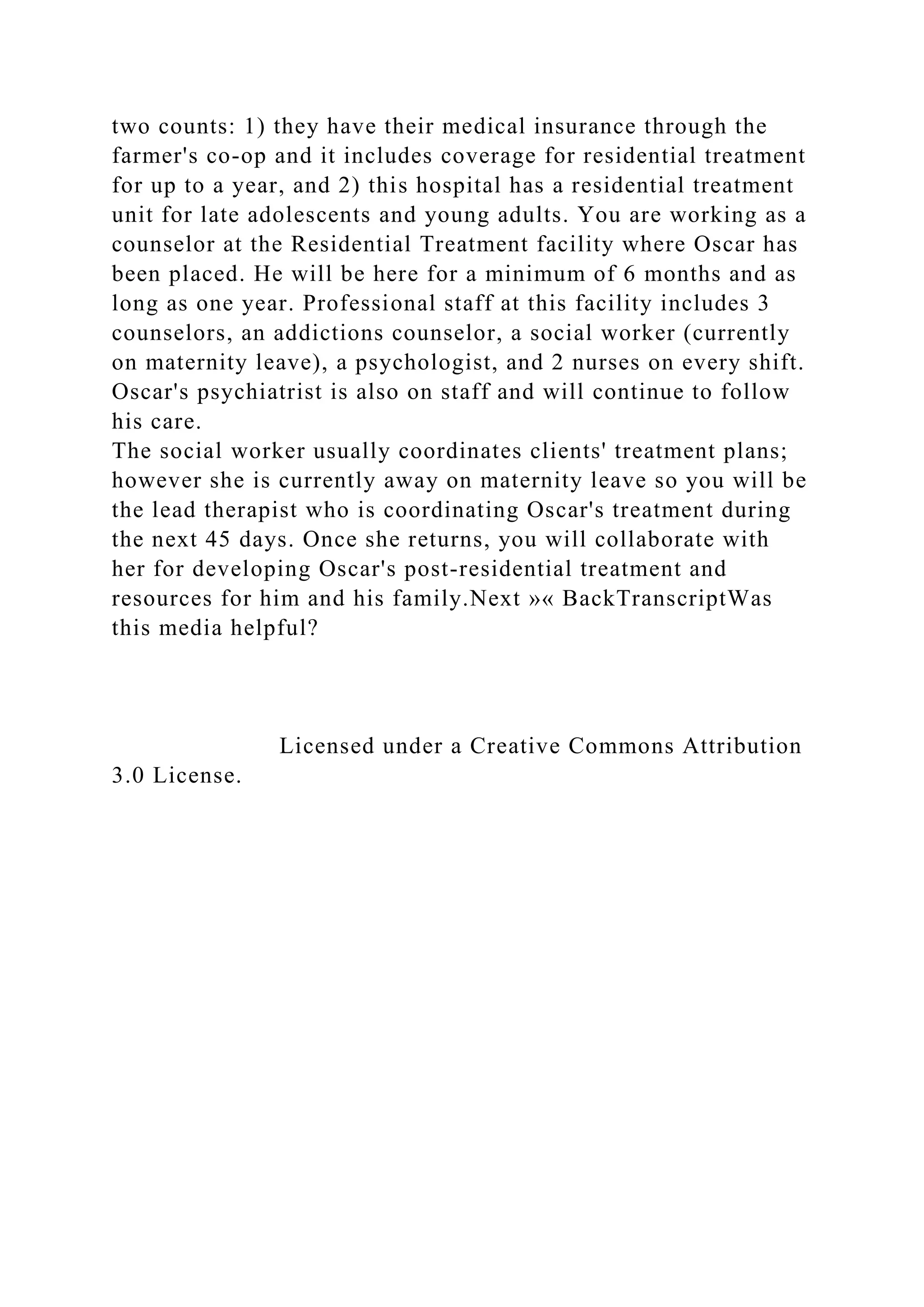 two counts: 1) they have their medical insurance through the
farmer's co-op and it includes coverage for residential treatment
for up to a year, and 2) this hospital has a residential treatment
unit for late adolescents and young adults. You are working as a
counselor at the Residential Treatment facility where Oscar has
been placed. He will be here for a minimum of 6 months and as
long as one year. Professional staff at this facility includes 3
counselors, an addictions counselor, a social worker (currently
on maternity leave), a psychologist, and 2 nurses on every shift.
Oscar's psychiatrist is also on staff and will continue to follow
his care.
The social worker usually coordinates clients' treatment plans;
however she is currently away on maternity leave so you will be
the lead therapist who is coordinating Oscar's treatment during
the next 45 days. Once she returns, you will collaborate with
her for developing Oscar's post-residential treatment and
resources for him and his family.Next »« BackTranscriptWas
this media helpful?
Licensed under a Creative Commons Attribution
3.0 License.
 