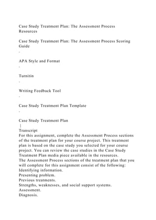 Case Study Treatment Plan: The Assessment Process
Resources
Case Study Treatment Plan: The Assessment Process Scoring
Guide
.
APA Style and Format
.
Turnitin
.
Writing Feedback Tool
.
Case Study Treatment Plan Template
.
Case Study Treatment Plan
|
Transcript
For this assignment, complete the Assessment Process sections
of the treatment plan for your course project. This treatment
plan is based on the case study you selected for your course
project. You can review the case studies in the Case Study
Treatment Plan media piece available in the resources.
The Assessment Process sections of the treatment plan that you
will complete for this assignment consist of the following:
Identifying information.
Presenting problem.
Previous treatments.
Strengths, weaknesses, and social support systems.
Assessment.
Diagnosis.
 