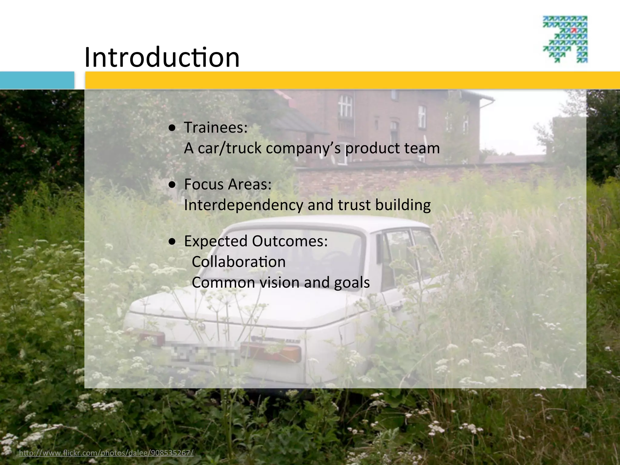 Introduc3on

                                    • Trainees:
                                        A	
  car/truck	
  company’s	
  product	
  team

                                    • Focus	
  Areas:
                                        Interdependency	
  and	
  trust	
  building	
  

                                    • Expected	
  Outcomes:
                                        	
  	
  Collabora?on
                                        	
  	
  Common	
  vision	
  and	
  goals




hBp://www.ﬂickr.com/photos/dalee/908535267/
 