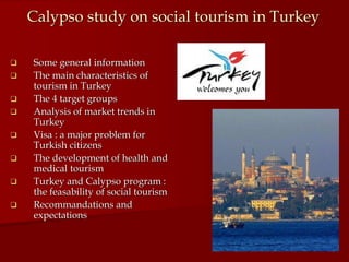Calypso study on social tourism in Turkey

   Some general information
   The main characteristics of
    tourism in Turkey
   The 4 target groups
   Analysis of market trends in
    Turkey
   Visa : a major problem for
    Turkish citizens
   The development of health and
    medical tourism
   Turkey and Calypso program :
    the feasability of social tourism
   Recommandations and
    expectations
 