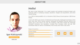 Igor Kalczynski
Professional Investor
EMAIL ME
My name is Igor Kalczynski. I’m a serial investor and business turnaround expert with
particular skills in increasing company valuations, mergers and acquisitions, and stock
market listings. 

I’m a CEO of Kalczynski&Co Ltd, co-founder of IKLS Group Ltd and partner in BID Group
Global. 

I work with CEO’s and owners of distressed and financially challenged businesses which
have more than £0.5m annual revenue, exhausted all possible financing options and
haven’t got a clue what to do next. By investing I help them escape the seemingly
inevitable insolvency and liquidation, increase their company value and get their
businesses ready for sale for considerably more money than what it was worth. 

Mergers & Acquisitions
Business Strategy
Negotiations
Management
ABOUT ME
2
Hello!
 