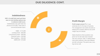 7
100% of credit limit used and there
was no more lending options due
to adverse credit score.
Indebtedness was quite high and
around of £415,000. There were 3
commercial lenders loans:

HSBC - £115,000

Lending Circle - £65,000

Commercial Lender - £60,000

Personal Loans - £40,000

Main Suppliers - £65,000

HMRC/VAT -£70,000



Proﬁt margin around 7%. It was
extremely low for the type of business.
The management was mainly focused on
keeping the company aﬂoat so low proﬁt
margin was not noticed.

Sales situations where quotation was
given but not all costs were included
was very common. Also, 3 cabling teams
were quite ineﬃcient, jobs were delayed
and left unﬁnished. The petrol was a very
big cost as well.
Proﬁt Margin
*
,
Indebtedness
DUE DILIGENCE: CONT.
!
 