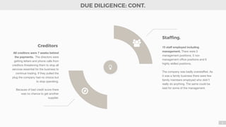 8
All creditors were 7 weeks behind
the payments. The directors were
getting letters and phone calls from
creditors threatening them to stop all
services essential for the business to
continue trading. If they pulled the
plug the company had no choice but
to stop operating. 

Because of bad credit score there
was no chance to get another
supplier. 

15 staﬀ employed including
management. There were 5
management positions, 5 non
management oﬃce positions and 6
highly skilled positions. 

The company was badly overstaﬀed. As
it was a family business there were few
family members employed who didn’t
really do anything. The same could be
said for some of the management.
Stafﬁng.
Creditors -
DUE DILIGENCE: CONT.
☼
!
 