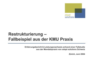 Erfahrungsbericht & Leistungsnachweis anhand einer Fallstudie
aus der Mandatspraxis von adapt solutions Schweiz
Zürich, Juni 2004
Restrukturierung –
Fallbeispiel aus der KMU Praxis
 