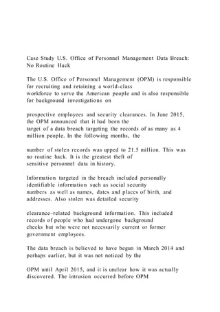 Case Study U.S. Office of Personnel Management Data Breach:
No Routine Hack
The U.S. Office of Personnel Management (OPM) is responsible
for recruiting and retaining a world-class
workforce to serve the American people and is also responsible
for background investigations on
prospective employees and security clearances. In June 2015,
the OPM announced that it had been the
target of a data breach targeting the records of as many as 4
million people. In the following months, the
number of stolen records was upped to 21.5 million. This was
no routine hack. It is the greatest theft of
sensitive personnel data in history.
Information targeted in the breach included personally
identifiable information such as social security
numbers as well as names, dates and places of birth, and
addresses. Also stolen was detailed security
clearance–related background information. This included
records of people who had undergone background
checks but who were not necessarily current or former
government employees.
The data breach is believed to have begun in March 2014 and
perhaps earlier, but it was not noticed by the
OPM until April 2015, and it is unclear how it was actually
discovered. The intrusion occurred before OPM
 