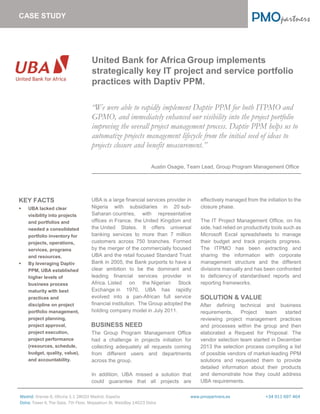 Madrid: Orense 6, Oficina 1-1 28020 Madrid, España www.pmopartners.es +34 911 697 464
Doha: Tower II, The Gate, 7th Floor, Maysaloun St. WestBay 14023 Doha
United Bank for Africa Group implements
strategically key IT project and service portfolio
practices with Daptiv PPM.
“We were able to rapidly implement Daptiv PPM for both ITPMO and
GPMO, and immediately enhanced our visibility into the project portfolio
improving the overall project management process. Daptiv PPM helps us to
automatize projects management lifecycle from the initial seed of ideas to
projects closure and benefit measurement.”
Austin Osagie, Team Lead, Group Program Management Office
KEY FACTS
 UBA lacked clear
visibility into projects
and portfolios and
needed a consolidated
portfolio inventory for
projects, operations,
services, programs
and resources.
 By leveraging Daptiv
PPM, UBA established
higher levels of
business process
maturity with best
practices and
discipline on project
portfolio management,
project planning,
project approval,
project execution,
project performance
(resources, schedule,
budget, quality, value),
and accountability.
UBA is a large financial services provider in
Nigeria with subsidiaries in 20 sub-
Saharan countries, with representative
offices in France, the United Kingdom and
the United States. It offers universal
banking services to more than 7 million
customers across 750 branches. Formed
by the merger of the commercially focused
UBA and the retail focused Standard Trust
Bank in 2005, the Bank purports to have a
clear ambition to be the dominant and
leading financial services provider in
Africa. Listed on the Nigerian Stock
Exchange in 1970, UBA has rapidly
evolved into a pan-African full service
financial institution. The Group adopted the
holding company model in July 2011.
BUSINESS NEED
The Group Program Management Office
had a challenge in projects initiation for
collecting adequately all requests coming
from different users and departments
across the group.
In addition, UBA missed a solution that
could guarantee that all projects are
effectively managed from the initiation to the
closure phase.
The IT Project Management Office, on his
side, had relied on productivity tools such as
Microsoft Excel spreadsheets to manage
their budget and track projects progress.
The ITPMO has been extracting and
sharing the information with corporate
management structure and the different
divisions manually and has been confronted
to deficiency of standardised reports and
reporting frameworks.
SOLUTION & VALUE
After defining technical and business
requirements, Project team started
reviewing project management practices
and processes within the group and then
elaborated a Request for Proposal. The
vendor selection team started in December
2013 the selection process compiling a list
of possible vendors of market-leading PPM
solutions and requested them to provide
detailed information about their products
and demonstrate how they could address
UBA requirements.
CASE STUDY
 