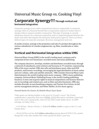 Universal Music Group vs. Cooking Vinyl<br />Corporate Synergy!!! Through vertical and horizontal integration.<br />Corporate synergy occurs when corporations interact congruently. A corporate synergy refers to a financial benefit that a corporation expects to realize when it merges with or acquires another corporation. This type of synergy is a nearly ubiquitous feature of a corporate acquisition and is a negotiating point between the buyer and seller that impacts the final price both parties agree to. There are three distinct types of corporate synergies: Revenue, management and cost.<br />In media revenue, synergy is the promotion and sale of a product throughout the various subsidiaries of a media conglomerate, e.g. films, soundtracks or video games.<br />Vertical and Horizontal Integration within UMG<br />Universal Music Group (UMG) is the world’s leading music company and is comprised of two core businesses: recorded music and music publishing.<br />The company discovers, develops, markets and distributes recorded music through a network of subsidiaries, joint ventures and licensees in 77 countries, representing 98% of the music market. UMG also sells and distributes music video and DVD products, and licenses recordings, encouraging the legal distribution of music online and over cellular, cable and satellite networks.  UMG includes Universal Music Latin Entertainment, the world’s leading Latin music company.  UMG's music publishing company, Universal Music Publishing Group, is the world's leading publishing business; it owns and acquires rights to musical compositions and licenses them for use in recordings and related uses, such as films and advertisements. UMG also includes Bravado, its merchandising company, and Twenty-First Artists, its full service management division; and Helter Skelter, its live music agency.<br />Vivendi Banks On Games As Mobile Music Goes Quiet <br />Video games are shining brighter as the jewel in Vivendi’s crown. The French conglomerate is expecting Activision (NSDQ: ATVI) Blizzard to contribute a boat-load more to this year’s group profit, when two key titles trickle farther down. Its 2009 earnings, out today, show…<br />—Call Of Duty: Modern Warfare 2 shifted $1 billion worth in copies in the U.S. and Europe alone.<br />—World Of Warcraft has 11.5 million subscribers paying about £8.99/€12.99 a month - though this is the same number that’s been quoted for about a year now. <br />Activision Blizzard 2009 revenue of €3 billion is 45.2 percent up from the €2.09 billion Vivendi (EPA: VIV) opened with when Activision and Blizzard merged a year ago, regardless of the industry-wide dip in music game sales like its own Guitar Hero. It’s now forecasting its €484 million 2009 EBITA to reach €600 million in 2010.<br />Vivendi is putting ActiBlizz ahead of its other divisions but, across the group, EBITA is up 8.8 percent to €5.4 billion on 6.9 percent better revenue of €27.1 billion…<br />—Universal Music Group: Revenue down 6.2 percent to €4.63 billion and, despite 8.4 percent more digital income. “Very strong growth in online sales tempered by softening demand for mobile products in the United States and Japan.” EBITA down 14.7 percent to €580 million.<br />—NBC Universal: Vivendi’s share of income from the JV fell from €255 million in 2008 to €178 million, but late last year it agreed to sell its 20 percent stake to GE.<br />—SFR: Revenue up 7.6 percent to €12.4 billion at the French telco on 33 percent more mobile internet income due to data offers. 670,000 iPhones sold April-December.<br />—Canal+: Revenue stable at €4.5 billion at the TV operator. Churn still high at 12.3 percent, but reduced, and average-customer revenue is growing thanks to multi-platform delivery.<br />Vivendi is setting aside €550 million to pay estimated damages in a U.S. case brought by shareholders who say they were given misleading information by the group: “We will continue to vigorously defend the company and its current shareholders against the unfounded claims we and they are suffering in light of the class action proceedings in the United States over the last years.”<br />Horizontal Integration<br />As UMG is a part of a much larger media conglomerate (Vivendi Universal) it depends on this integration to survive in the world of music.  <br />Company overview (great site to look over!):<br />http://new.umusic.com/overview.aspx<br />Interscope once a part of Time Warner is now owned partially by UMG.  Interscope’s controversial releases are both a curse and a blessing.  Interscope merged with Geffen and A&M records creating a much stronger and financial sound business move.  2 labels coming together = horizontal integration.  Interscope also expanded through sales in Europe Polydor Records. A great example of Horizontal integration is Interscope-Geffen-AMC.  Interscope-Geffen-A&M also encompasses A&M/Octone Records, Aftermath Entertainment, Shady Records, Cherrytree Records, Fontana Records, Mosley Music Group, Star Trak Entertainment, Suretone Records and will.i.am music group.<br />Vertical integration<br />Bravado <br />Bravado, the only global, 360° full service merchandise company, develops and markets high-quality licensed merchandise to a worldwide audience. The company works closely with new & established entertainment clients, creating innovative products carefully tailored to each artist or brand. Product is sold on live tours, via selected retail outlets and through web-based stores. Bravado also licenses rights to an extensive network of third party licensees around the world. The company maintains offices in London, Los Angeles, New York, San Francisco and Stockholm, and partners with companies in Berlin, Paris, Japan, Australia and South America.  Now under the Universal Music Group umbrella, Bravado is able to leverage a global sales and distribution network from the world's largest record company, as well as the group's significant marketing strength.  Bravado artists include Kanye West, Gwen Stefani, Beyonce, Elton John, Guns 'N Roses, Metallica, Led Zeppelin, Tina Turner, Iron Maiden, Alicia Keys, New Kids on the Block, Nine Inch Nails, Dolly Parton and The Killers, among many others.<br />Music Catalog Management <br />Universal Music Enterprises (UMe) is the centralized U.S. catalog and special markets entity for UMG.  Working in concert with all of the company’s record labels, UMe provides a frontline approach to catalog management, a concentration of resources, a greater emphasis on strategic marketing initiatives and opportunities in new technologies.  UMe is comprised of several business units and record labels: Universal Chronicles, the unit that manages and markets UMG’s extensive catalog through retail channels; UTV Records, the television marketing unit; Hip-O Records, its independent label that releases CDs and DVDs from outside sources; New Door Records, a label dedicated to producing new music from historically significant recording artists whose catalog is controlled by UMG labels; UMe Digital, the first all digital label from a major music company; Universal Music Media, a company that produces infomercials and long form music programming; Universal Music Special Markets; and Universal Film & Television Music. UMe’s Strategic Marketing unit supports all five areas and is designed to aggressively develop a cohesive and strategic approach to maximizing catalog repertoire by initiating and implementing integrated marketing campaigns, direct to consumer programs, brand management initiatives and strategic partnerships.<br />Outside North America, the Universal Strategic Marketing division of Universal Music Group International works to maximize the profile and value of UMG’s catalogue in international markets. It acts as a service centre adding value through marketing initiatives and coordination of commercial issues through local and international markets.<br />After cutting ties with Death Row, Interscope continued to expand its roster, most notably developing a focus on the increasingly popular Christian bands which appealed to a crossover secular audience. In 1999 the same company that had delivered 'The Chronic' to gansta' rap enthusiasts produced an album from the Christian children's choir 'God's Property,' with impressive financial results. As Interscope moved toward a new millennium, it was joined by popular record labels Geffen and A & M, when Bronfman and the Seagram Co. acquired the holdings of PolyGram Records early in 1999. Under the support of the newly created Universal Music Group (UMG), Interscope management expected that the remaining 50 percent stake in Interscope would be acquired by UMG. Despite its new corporate structure, the company continued to attract the kind of controversy and publicity on which it was founded. In the spring of 1999, for example, Interscope executive Steve Stoute was involved in a melee in Interscope's New York offices which landed him in the hospital and his alleged attacker, Sean 'Puffy' Combs from rival Bad Boy Entertainment, in jail on charges of second degree assault and criminal mischief. In July of that year, the company named a new senior vice-president: Fred Durst, lead singer from the band 'Limp Bizkit.'<br />Distribution <br />In the U.S., Universal Music Group Distribution has been the industry market share leader for the past ten years and consists of four major divisions: Universal Music Distribution (UMD), Fontana, Vivendi Entertainment (VE), and UMGD Digital.  UMD handles distribution and sales for UMG’s diverse roster of labels as well as a wide variety of associated labels. Fontana is the company’s independent sales, marketing and distribution arm, VE is its theatrical and home entertainment distribution division, and UMGD Digital manages and distributes all of Universal Music Group’s digital assets including mobile.  <br />In some markets outside the U.S., UMG companies handle their own distribution and sales. In other markets UMG companies have sub-contracted services to third parties or entered into distribution join ventures with other record companies.<br />Found right on the UMG site:<br />Vertical and Horizontal Integration within Cooking Vinyl<br />Vertical Integration<br />Vertical Integration for Cooking Vinily works through one company Essential Music & Marketing.  Below you will find what this company offers at each stage of creating a successfully marketed album.<br />Essential Music & Marketing<br />THE COMPANY<br />Essential Music’s management bring years of experience in both distribution and label management. Mike Chadwick, formerly Managing Director of Vital Distribution, and Martin Goldschmidt, owner of Cooking Vinyl, founded the Company in 2003 having realised just how much record companies would benefit from a comprehensive one-stop service.<br />In order to offer the best international service, Essential has implemented significant distribution deals across Europe with the best independent distributors in each territory.<br />Record Companies seeking distribution, label management & marketing in the UK & Europe achieve a considerable advantage with Essential as their partner.<br />DISTRIBUTION<br />Through Essential Music’s UK distribution partner, ADA Cinram, we provide an efficient and effective distribution service, giving our clients access to a proven network backed by hands-on support from ourselves.<br />DIGITAL DISTRIBUTION<br />The latest addition to the Essential team is their own Digital Sales department. This, along side Essential Music’s partnership with IODA (Independent Online Distribution Alliance) ensures releases achieve the best position in the online marketplace, augmenting our physical distribution activities. Essential deliver presence and availability in ALL the relevant download platforms, supported by creative marketing and promotion.<br />Working with key independent distributors in Europe, Essential are able to offer clients the most appropriate channels for their releases. This structure allows us to offer a simultaneous release of product in every European territory.<br />MARKETING & PROMOTION<br />Essential takes care of more than logistics and is uniquely qualified to plan and implement successful marketing campaigns to maximise the profitability of each release.<br />As a true service provider, Essential Music will propose appropriate marketing strategies, in line with each label’s budget, for each release territory, while advising on release strategy and timing.<br />In addition, Essential Music contracts a number of promotion companies who have been carefully selected for their specific expertise. Campaigns are individually designed to suit our clients’ requirements and budgets and can encompass all forms of print, broadcast and online media.<br />Horizontal Integration<br />A fun fact about negotiating their contract with the Prodigy, which they say is probably one of the most important deals in Cooking Vinyl Records history, is that when it started to reach the critical point, Goldschmidt got a call from Prodigy’s manager said that there were only two problems with their contract... Universal and Warner. The Prodigy however signed in the end saying quot;
We have always had an inbuilt dislike for the way major labels operate, and having met most of them, we did not want to become just part of their machine. Our aim was always to set up our own label imprint Ragged Flag Records and Cooking Vinyl have backed us fully. Staying independent was the most important thing.quot;
<br />Cooking Vinyl created a separate label for Prodigy to work under.  This gave Prodigy the creative freedom they need as well as the financial and business minded company needed to be successful in a very competitive market.<br />Synergy in the media*<br />Case Study: Lady Gaga as a Commodity<br />The fame and The Fame Monster Lady Gaga’s first and second albums were horizontally integrated through 4 different Labels: Interscope, Streamline, Kon Live, and Cherrytree (very closely linked to Intersope).  All these labels belong to UMG.  Kon Live (Akon’s Label) was included as Akon provided many background vocals for her Record.<br />Promotions and Cross Media Convergence<br />Promotion first began for The Fame Monster through a performance on Saturday Night Live (owned by NBC Universal), which contained segments of a piano version of quot;
Bad Romancequot;
. Gaga performed the song quot;
Speechlessquot;
 at Los Angeles Museum of Contemporary Art's 30th Anniversary celebrations. She collaborated with artist Francesco Vezzolli and members of Russia's Bolshoi Ballet Academy. Gaga confirmed that she was going to tour by herself for the upcoming project. The show, called The Monster Ball Tour, had dates starting from November 2009 and finishing in early April 2010. The tour featured opening acts like Kid Cudi and Jason DeRulo.[64] Described by Gaga as quot;
the first-ever pop electro operaquot;
, The Monster Ball began four days after the release of The Fame Monster. <br />On November 16, 2009, Gaga appeared on an episode of the CW's (Owned by Time Warner) Gossip Girl in an episode titled quot;
The Last Days of Disco Stickquot;
. She performed the lead single from The Fame Monster, quot;
Bad Romancequot;
. Other songs that were referenced and played throughout the episode were quot;
Alejandroquot;
, quot;
Dance in the Darkquot;
, and quot;
Telephonequot;
.  The song was also performed at the 2009 American Music Awards, The Jay Leno Show and The Ellen DeGeneres Show. On January 15, 2010, Gaga appeared on The Oprah Winfrey Show and performed a medley of quot;
Monsterquot;
, quot;
Bad Romancequot;
, and quot;
Speechlessquot;
.  At the 52nd Grammy Awards, Gaga opened the show by performing a medley of quot;
Poker Facequot;
, quot;
Speechlessquot;
, and quot;
Your Songquot;
 with Elton John. On 16 February 2010, she performed at the 2010 BRIT Awards in memory of Alexander McQueen, she performed a ballad version of quot;
Telephonequot;
 and then performed the song quot;
Dance In The Darkquot;
.<br />Take a look at the ads on her bio page:<br />http://www.ladygaga.com/default.aspx<br />She even has an iTunes app!!!<br />Check out here store:<br />http://store.universal-music.co.uk/restofworld/Artists/ladygaga/icat/ladygaga<br />Promotional Tools<br />Lady Gaga has her own website, twitter feed, myspace page, fan site, last.fm (free music/internet radio) channel, facebook page, and most likely even more.<br />Gaga was recently on the cover of Q magazine.  Other magazine appearances include FHM, Billboard, Rolling Stone, Maxim, Elle, Flare, Cosmopolitan.<br />Telephone – Music Video – Produced by Streamline Records (who gave her the money to make it).  Streamline Records inturn sent the project over to Serial Records a full service production company who specializes in promotions and music videos.<br />,[object Object]